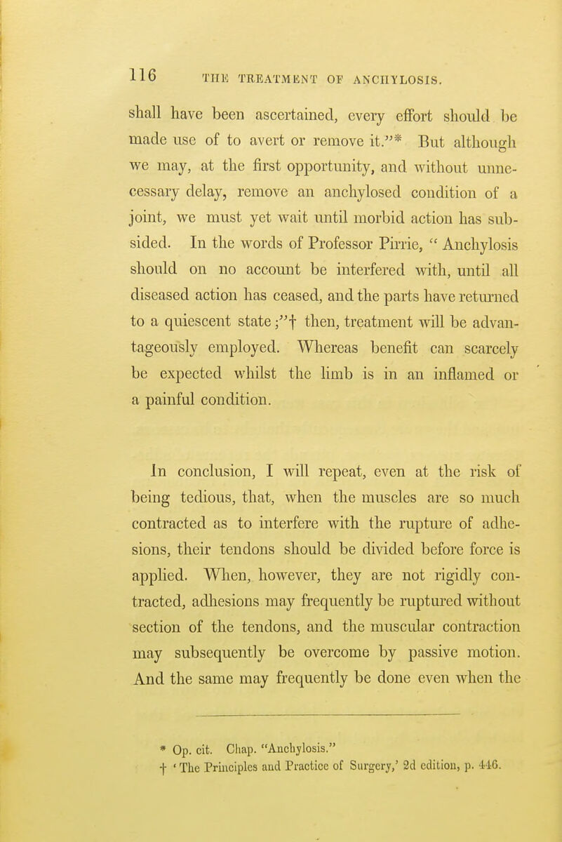 shall have been ascertained, every effort should be made use of to avert or remove it.* But although we may, at the first opportunity, and without unne- cessary delay, remove an anchylosed condition of a joint, we must yet wait until morbid action has sub- sided. In the words of Professor Pirrie,  Anchylosis should on no account be interfered with, until all diseased action has ceased, and the parts have returned to a quiescent state ;f then, treatment will be advan- tageously employed. Whereas benefit can scarcely be expected whilst the limb is in an inflamed or a painful condition. In conclusion, I will repeat, even at the risk of being tedious, that, when the muscles are so much contracted as to interfere with the rupture of adhe- sions, their tendons should be divided before force is applied. When, however, they are not rigidly con- tracted, adhesions may frequently be ruptured without section of the tendons, and the muscular contraction may subsequently be overcome by passive motion. And the same may frequently be done even when the * Op. cit. Chap. Anchylosis. f ' The Principles and Practice of Surgery,' 2d edition, p. -AIG.
