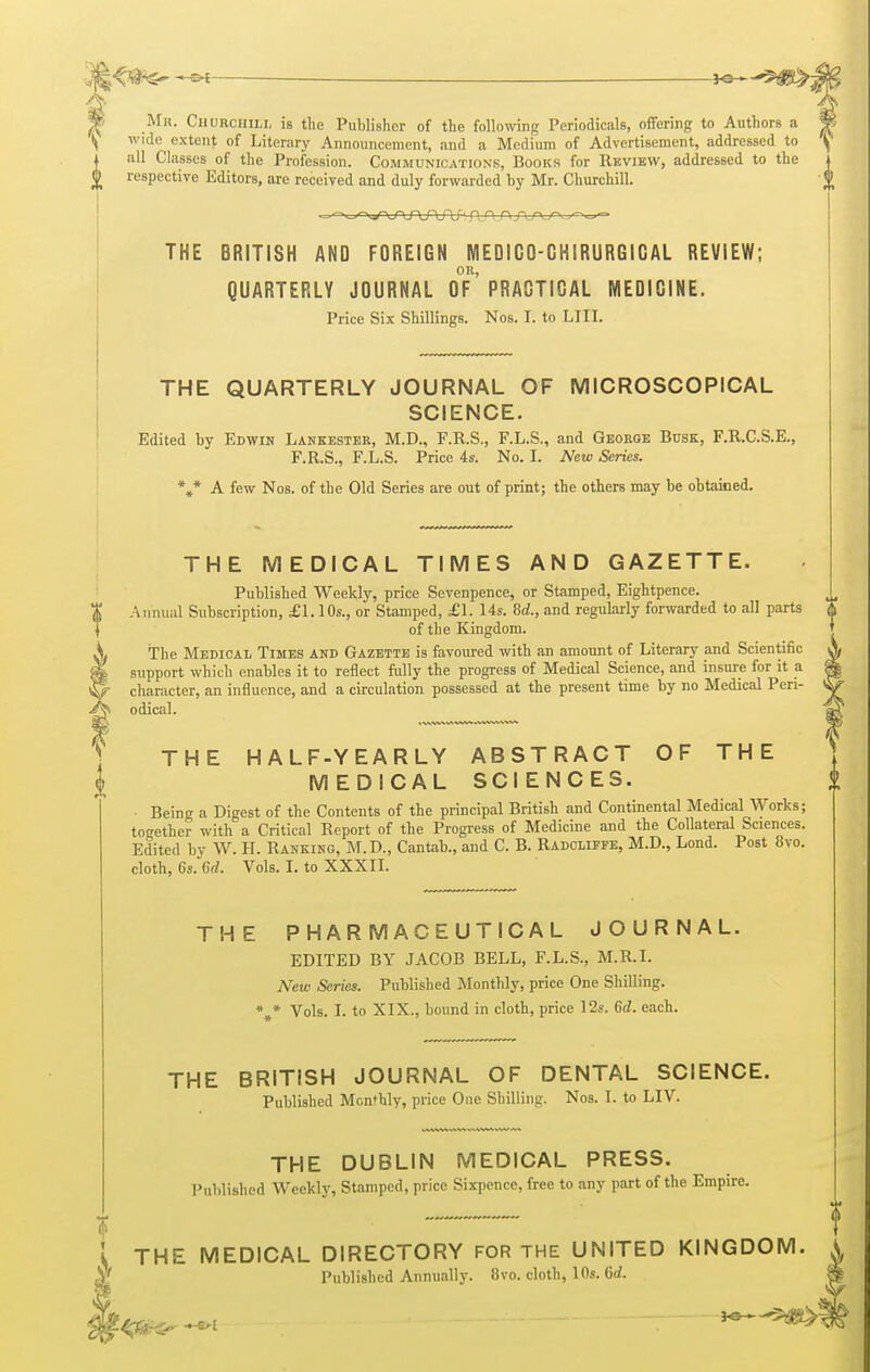 Mr. Ciiurchili, is the Publisher of the following Periodicals, offering to Authors a wide extent of Literary Announcement, and a Medium of Advertisement, addressed to all Classes of the Profession. Communications, Books for Review, addressed to the respective Editors, are received and duly forwarded by Mr. Churchill. THE BRITISH AND FOREIGN MEDIGO-GHIRURGIGAL REVIEW; OR, QUARTERLY JOURNAL OF PRACTICAL MEDICINE. Price Six Shillings. Nos. I. to LIII. J THE QUARTERLY JOURNAL OF MICROSCOPICAL SCIENCE. Edited by Edwin Lankester, M.D., F.R.S., F.L.S., and George Busk, F.R.C.S.E., F.R.S., F.L.S. Price 4s. No. I. New Series. *** A few Nos. of the Old Series are out of print; the others may be obtained. THE MEDICAL TIMES AND GAZETTE. Published Weekly, price Sevenpence, or Stamped, Eightpence. (j Annual Subscription, £1.10s., or Stamped, £1. Us. Sd., and regularly forwarded to all parts <( of the Kingdom. The Medical Times and Gazette is favoured with an amount of Literary and Scientific support which enables it to reflect fully the progress of Medical Science, and insure for it a character, an influence, and a circulation possessed at the present time by no Medical Peri- odical. THE HALF-YEARLY ABSTRACT OF THE MEDICAL SCIENCES. Being a Digest of the Contents of the principal British and Continental Medical Works; together with a Critical Report of the Progress of Medicine and the Collateral Sciences. Edited by W. H. Ranking, M.D., Cantab., and C. B. Radoliffe, M.D., Lond. Post 8vo. cloth, 6s. Gd. Vols. I. to XXXII. THE PHARMACEUTICAL JOURNAL. EDITED BY JACOB BELL, F.L.S., M.R.I. New Series. Published Monthly, price One Shilling. * * Vols. I. to XIX., bound in cloth, price 12s. Gd. each. THE BRITISH JOURNAL OF DENTAL SCIENCE. Published Monthly, price One Shilling. Nos. I. to LIV. THE DUBLIN MEDICAL PRESS. Published Weekly, Stamped, price Sixpence, free to any part of the Empire. THE MEDICAL DIRECTORY FOR THE UNITED KINGDOM Published Annually. 8vo. cloth, 10s. Qd.