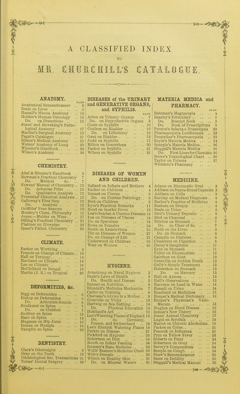 A CLASSIFIED INDEX TO ANATOMY. PAGE Anatomical Remembrancer .. 3 Beale on Liver 5 HassalFs Micros. Anatomy .. 14 Holden's Human Osteology .. 15 Do. on Dissections .. ..15 Jone3' and Sieveking's Patho- logical Anatomy 17 Maclise's Surgical Anatomy .. 19 Paget's Catalogue 21 Sibson's Medical Anatomy .. 25 Waters' Anatomy of Lung .. 29 Wheeler's Handbook 30 Wilson's Anatomy 30 CHEMISTRY. Abel & Bloxam's Handbook .. Bowman's Practical Chemistry Do. Medical do. Fownes' Manual of Chemistry Do. Actonian Prize .. Do. Qualitative Analysis Fresenius' Chemical Analysis Galloway's First Step Do. Analysis Griffiths' Four Seasons .. Horsley's Chem. Philosophy Jones.—Mulder on Wine.. Odling's Practical Chemistry Plattner on Blowpipe Speer's PathoL Chemistry CLIMATE. Barker on Worthing 4 Francis on Change of Climate.. 12 Hall on Torquay 14 Haviland on Climate 14 Lee on Climate 18 McClelland on Bengal .19 Martin (J. R.) on Tropical .. 20 DEFORMITIES, &c. Bigg on Deformities f, Bishop on Deformities 6 Do. Articulate Sounds .. G Brodhurst on Spine 7 Do. on Clubfoot .. .. 7 Godfrey on Spine 13 Hare on Spine 14 Hngman on Hip Joint ..IB Inman on Myalgia ig Tamplin on Spine 26 DENTISTRY. Clark's Odontalgist 9 Gray on the Teeth 13 Odontological Soc. Transactions 21 Tomes' Dental Surgery .. .. 28 DISEASES of the URINARY and GENERATIVE ORGANS, and SYPHILIS. PJ.GK Acton on Urinary Organs .. 7 Do. on Reproductive Organs 3 Coote on Syphilis 10 Coulson on Bladder 10 Do. on Lithotomy .. ..10 Gant on Bladder 13 Judd on Syphilis 17 Milton on Gonorrhoea .. .. 20 Parker on Syphilis 21 Wilson on Syphilis 31 DISEASES OF WOMEN AND CHILDREN. Ballard on Infants and Mothers 4 Barker on Children 4 Bennet on Uterus 5 Do. on Uterine Pathology.. 5 Bird on Children 6 Eyre's Practical Remarks .. 11 Hood on Scarlet Fever .. .. 16 Lee's Ovarian & Uterine Diseases 18 Lee on Diseases of Uterus .. 18 Do. on Speculum 18 Rowe on Females 24 Smith on Leucorrhcea .. .. 25 Tilt on Diseases of Women .. 27 Do. on Change of Life .. .. 27 Underwood on Children .. .. 28 West on Women 30 HYGIENE. Armstrong on Naval Hygiene 3 Beale's Laws of Health .. .. 5 Do. Health and Disease .. 5 Bennet on Nutrition 5 Blundcll's Medicina Mechanica 7 Carter on Training 8 Chavasse's Advice to a Mother.. 9 Granville on Vichy 13 Hartwig on Sea Bathing .. .. 14 Do. Physical Education 14 Ilufcland's Art 16 Lee'sWatering Places of England 18 Do. do. Germany, France, and Switzerland .. 18 Lee's Rhenish Watering Places 18 Parkin on Disease 21 Pickford on Hygiene .. ..22 Robertson on Diet 24 Routh on Infant Feeding.. .. 24 Rumsey's State Medicine .. .. 24 Wells' Seamon's Medicine Chest 29 Wife's Domain 30 Wilson on Healthy Skin .. .. 31 Do. on Mineral Waters .. 31 MATERIA MEDICA and PHARMACY. I'AOli Bateman's Magnacopia .. .. 4 Beasley's Formulary 5 Do. Receipt Book .. .. 5 Do. Book of Prescriptions 5 Pereira's Selecta e Prcescriptis 22 Pharmacopoeia Londinensis .. 22 Prescriber's Pharmacopoeia .. 22 Royle's Materia Medica .. .. 24 Spurgin's Materia Medica.. .. 26 Steggall's Materia Medica .. 26 Do. First Lines for Chemists 26 Stowe's Toxicological Chart .. 26 Taylor on Poisons 27 Wittstein's Pharmacy MEDICINE. Adams on Rheumatic Gout .. 3 Addison on Supra-Renal Capsules 3 Addison on Cells 3 Barclay on Medical Diagnosis.. 4 Barlow's Practice of Medicine 4 Basham on Dropsy 4 Beale on Urine 5 Bird's Urinary Deposits .. .. 6 Bird on Charcoal 6 Brinton on Stomach 7 Do. on Ulcer of do 7 Budd on the Liver 8 Do. on Stomach 8 Camplin on Diabetes 8 Chambers on Digestion .. .. 8 Davey's Ganglionic 11 Eyre on Stomach 11 Fuller on Rheumatism .. ..12 Gairdner on Gout 12 Granville on Sudden Death .. 13 Gully's Simple Treatment .. 13 Habershon on Stomach .. ..13 Do. on Mercury .. .. 13 Hall on Apnoea 13 Hall's Observations 13 Harrison on Lead in Water .. 14 Hassall on Urine 14 Headland on Medicines .. .. IS Hooper's Medical Dictionary .. 16 Hooper's Physician's Vade- Mecum 13 Hughes on Blood Disease .. 16 Inman's New Theory .. ..16 Jones'Animal Chemistry .. 17 Lugol on Scrofula 19 Marcet on Chronic Alcoholism. 19 Parkes on Urine 21 Peacock on Influenza .. .. 21 Pym on Yellow Fever .. .. 23 Roberts on Palsy 24 Robertson on Gout 24 Savory's Compendium .. .. 24 Semple on Cough 24 Shaw's Remembrancer .. 25 Since nn Debility 25 Steggall's Medical Manual .. 26