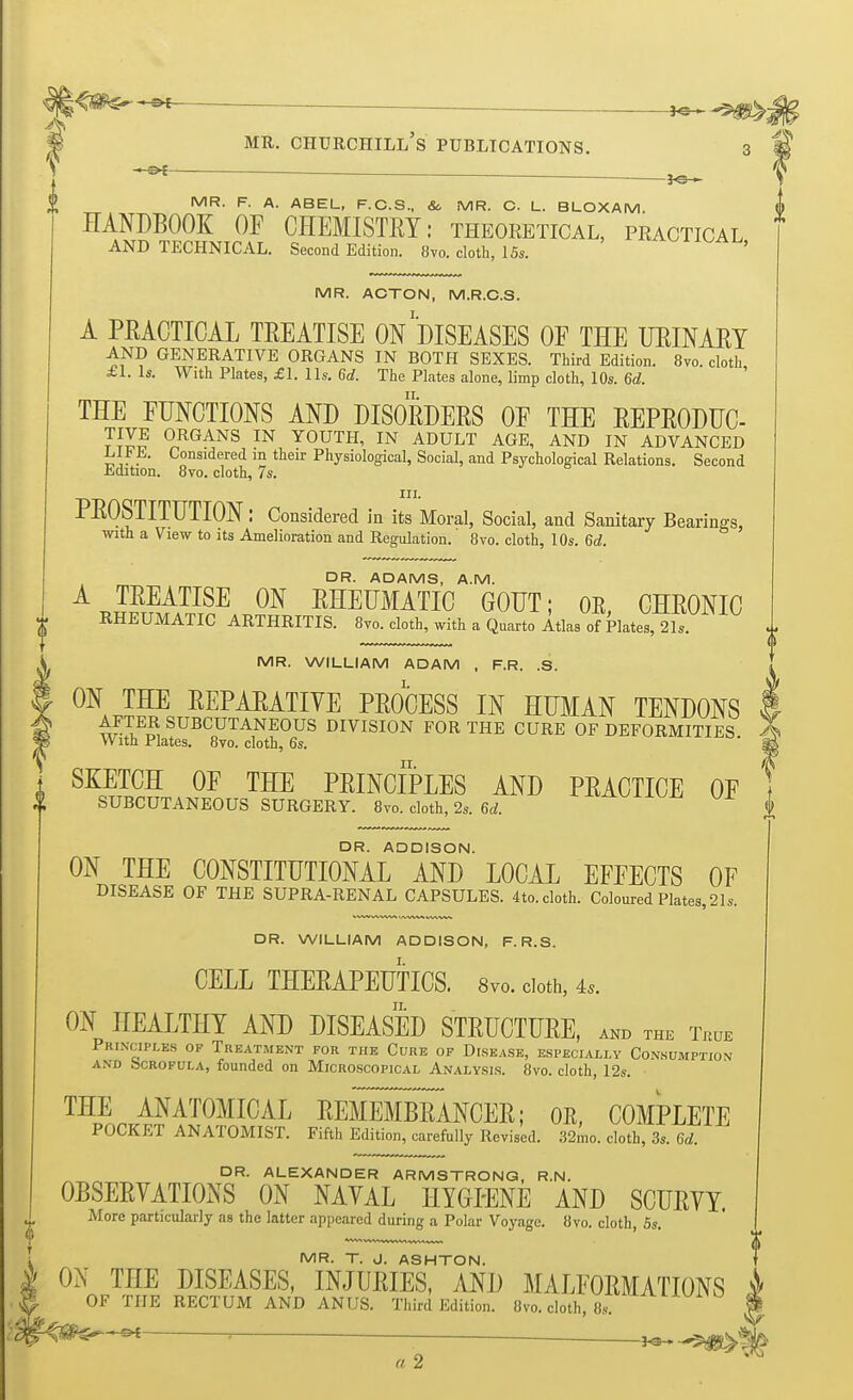 — *©~^f^. I mr. churchill's publications. ■ l<5- II MR. F. A. ABEL, F.C.S., & MR. O. L. BLOXAM. HANDBOOK OF CHEMISTRY: theoretical, practical AND TECHNICAL. Second Edition. 8vo. cloth, 15,. 4 MR. ACTON, M.R.C.S. A PRACTICAL TREATISE ON''DISEASES OF THE URINARY AND GENERATIVE ORGANS IN BOTH SEXES. Third Edition. 8vo. cloth £1. Is. With Plates, £1. lis. 6d. The Plates alone, limp cloth, 10s. 6d. THE FUNCTIONS AND DISORDERS OF THE REPRODUC- °RGANS IN YOUTH, IN ADULT AGE, AND IN ADVANCED Lib K Considered in their Physiological, Social, and Psychological Relations. Second Edition. 8vo. cloth, 7s. m. PROSTITUTION: Considered in its Moral, Social, and Sanitary Bearings, with a View to its Amelioration and Regulation. 8vo. cloth, 10s. 6d. DR. ADAMS, A.M. A TREATISE ON RHEUMATIC GOUT; OE, CHRONIC RHEUMATIC ARTHRITIS. 8vo. cloth, with a Quarto Atlas of Plates, 21s. MR. WILLIAM ADAM , F.R. .S. ON THE REPARATIVE PROCESS IN HUMAN TENDONS AFTER SUBCUTANEOUS DIVISION FOR THE CURE OF DEFORMITIES X With Plates. 8vo. cloth, 6s. ' m SKETCH OF THE PRINCIPLES AND PRACTICE OF SUBCUTANEOUS SURGERY. 8vo. cloth, 2s. 6d. J DR. ADDISON. ON THE CONSTITUTIONAL AND LOCAL EFFECTS OF DISEASE OF THE SUPRA-RENAL CAPSULES. 4to. cloth. Coloured Plates, 21s. DR. WILLIAM ADDISON, F. R.S. CELL THERAPEUTICS. 8vo. cloth, is. ON HEALTHY AND DISEASED STRUCTURE, and the t«j* Principles of Treatment for the Cure of Disease, especially Consumption and bcROFULA, founded on Microscopical Analysis. 8vo. cloth, 12s. THE ANATOMICAL REMEMBRANCER; OE, COMPLETE POCKET ANATOMIST. Fifth Edition, carefully Revised. 32mo. cloth, 3s. 6d. DR. ALEXANDER ARMSTRONG, R.N. OBSERVATIONS ON NAVAL HYGIENE AND SCURVY. More particularly as the latter appeared during a Polar Voyage. 8vo. cloth, 5s. MR. T. J. ASHTON. ON THE DISEASES, INJURIES, AND MALFORMATIONS OF THE RECTUM AND ANUS. Third Edition. 8vo. cloth, 8s. ' 'r*B»~*i 1
