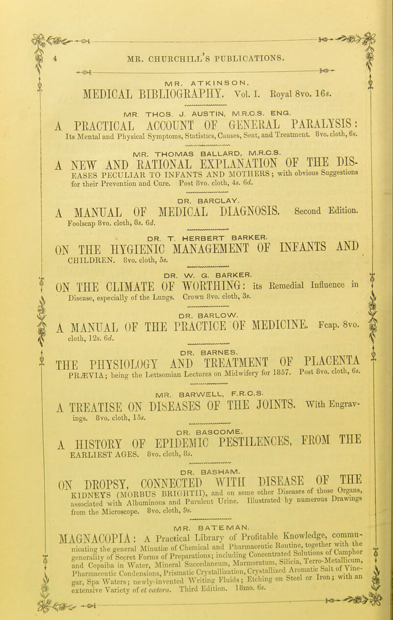~-SH J«—-*5$*f> 4 mr. Churchill's publications. • PC — J*9 * MR. ATKINSON. MEDICAL BIBLIOGRAPHY. Vol. I. Royal 8vo. 16*. MR THOS. J. AUSTIN, M.R.C.S. ENG. A PRACTICAL ACCOUNT OF GENERAL PARALYSIS: Its Mental and Physical Symptoms, Statistics, Causes, Seat, and Treatment. 8vo.cloth, 6s. MR. THOMAS BALLARD, M.R.C.S. A NEW AND RATIONAL EXPLANATION OF THE Dis- eases PECULIAR TO INFANTS AND MOTHERS; with obvious Suggestions for their Prevention and Cure. Post 8vo. cloth, 4s. 6a!. DR. BARCLAY. A MANUAL OF MEDICAL DIAGNOSIS. Second Edition. Foolscap 8vo. cloth, 8s. 6d. DR. T. HERBERT BARKER. ON THE HYGIENIC MANAGEMENT OF INFANTS AND CHILDREN. 8vo. cloth, 5s. DR. W. G. BARKER. ON THE CLIMATE OF WORTHING: its Remedial Influence in Disease, especially of the Lungs. Crown 8vo. cloth, 3s. DR. BARLOW. A MANUAL OF THE PRACTICE OF MEDICINE. Fcap. 8vo. cloth, 12s. 6(2. DR. BARNES. * THE PHYSIOLOGY AND TREATMENT OF PLACENTA PREVIA; being the Lettsomian Lectures on Midwifery for 1857. Post 8vo. cloth, 6s. MR. BARWELL, F.R.C.S. A TREATISE ON DISEASES OF THE JOINTS. With Engrav- ings. 8vo. cloth, 15s. DR. BASCOME. A HISTORY OF EPIDEMIC PESTILENCES, FROM THE EARLIEST AGES. 8vo. cloth, 8s. DR. BASHAM. ON DROPSY, CONNECTED WITH DISEASE OF THE KIDNEYS (MORBUS BRIGHTII), and on some other Diseases of those Urgans, Lociated with Albuminous and Purulent Urine. Illustrated by numerous Drawings from the Microscope. 8vo. cloth, 9s. MR. BATEMAN. MAGNACOPIA : A Practical Library of Profitable Knowledge, commu- nicating the general Minutiae of Chemical and Pharmaceutic Routine together with the generality of Secret Forms of Preparations; including Concentrated ffi^^ZS and Copaiba in Water, Mineral Succedaneuin, Marmoratum, S.hm, Pharmaceutic Condcnsions, Prismatic Crystallization, Crystallized AromaticSal of \ im gar, Spa Waters; newly-invented Writing Fluids; Etching on Steel or Iron, with an extensive Variety of ctcwlcra. Third Edition. 18mo. (is.