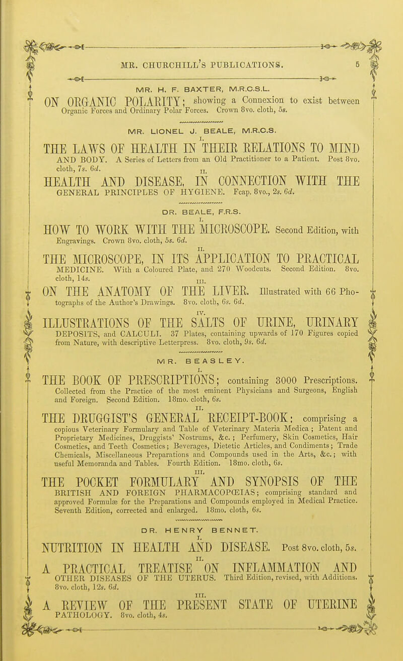 ■~&t ——— MR. H. F. BAXTER, M.R.C.S.L. ON ORGANIC POLARITY; showing a Connexion to exist between Organic Forces and Ordinary Polar Forces. Crown 8vo. cloth, 5s. MR. LIONEL d. BEALE, M.R.C.S. THE LAWS OF HEALTH IN THEIR RELATIONS TO MIND AND BODY. A Series of Letters from an Old Practitioner to a Patient. Post Ovo. cloth, 7s. 6d. jj HEALTH AND DISEASE, IN CONNECTION WITH THE GENERAL PRINCIPLES OF HYGIENE. Fcap. 8m, 2s. Gd. DR. BEALE, F.R.S. HOW TO WORK WITH THE MICROSCOPE. Second Edition, with Engravings. Crown 8vo. cloth, 5s. 6d. THE MICROSCOPE, IN ITS APPLICATION TO PRACTICAL MEDICINE. With a Coloured Plate, and 270 Woodcuts. Second Edition. 8vo. cloth, 14s. jjj ON THE ANATOMY OF THE LIVER, illustrated with 66 Pho- tographs of the Author's Drawings. 8vo. cloth, 6s. 6c!. IV. ILLUSTRATIONS OF THE SALTS OF URINE, URINARY DEPOSITS, and CALCULI. 37 Plates, containing upwards of 170 Figures copied from Nature, with descriptive Letterpress. 8vo. cloth, 9s. 6d. MR. BEASLEY. THE BOOK OF PRESCRIPTIONS; containing 3000 Prescriptions. Collected from the Practice of the most eminent Physicians and Surgeons, English and Foreign. Second Edition. 18mo. cloth, 6s. THE DRUGGIST'S GENERAL RECEIPT-BOOK: comprising a copious Veterinary Formulary and Tahle of Veterinary Materia Medica ; Patent and Proprietary Medicines, Druggists' Nostrums, &c. ; Perfumery, Skin Cosmetics, Hair Cosmetics, and Teeth Cosmetics; Beverages, Dietetic Articles, and Condiments; Trade Chemicals, Miscellaneous Preparations and Compounds used in the Arts, &c.; with useful Memoranda and Tahles. Fourth Edition. 18mo. cloth, 6s. in. THE POCKET FORMULARY AND SYNOPSIS OF THE BRITISH AND FOREIGN PHARMACOPCBIAS; comprising standard and approved Formulse for the Preparations and Compounds employed in Medical Practice. Seventh Edition, corrected and enlarged. 18mo. cloth, 6s. DR. HENRY BENNET. NUTRITION IN HEALTH AND DISEASE. Post 8vo. doth, 5*. A PRACTICAL TREATISE ON INFLAMMATION AND OTHER DISEASES OF THE UTERUS. Third Edition, revised, with Additions. 8vo. cloth, 12s. 6d. in. A REYIEW OF THE PRESENT STATE OF UTERINE PATHOLOGY. 8vo. cloth, 4s. «e>[ la-