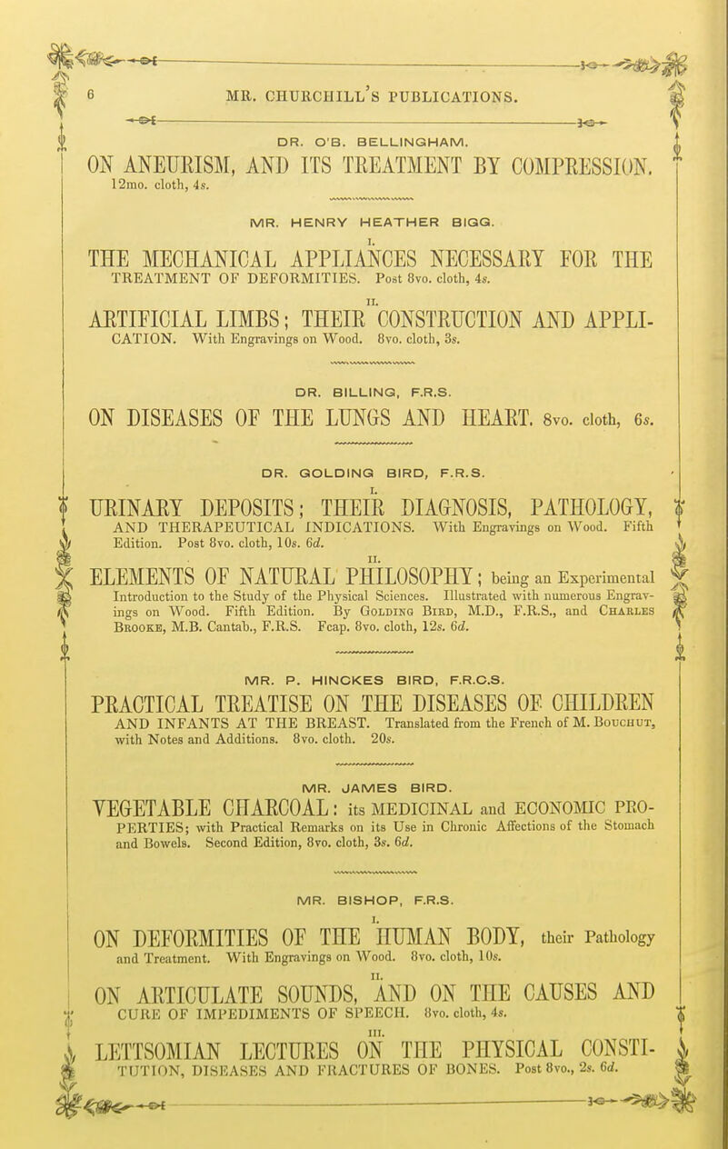 — ys-^m, 6 mr. churchill's publications. — j<s— DR. O'B. BELLINGHAM. ON ANEURISM, AND ITS TREATMENT BY COMPRESSION. 12mo. cloth, 4s. MR. HENRY HEATHER BIGG. THE MECHANICAL APPLIANCES NECESSARY FOR THE TREATMENT OF DEFORMITIES. Post 8vo. cloth, 4s. ARTIFICIAL LIMBS; THEIR*'CONSTRUCTION AND APPLI- CATION. With Engravings on Wood. 8vo. cloth, 3s. DR. BILLING, F.R.S. ON DISEASES OF THE LUNGS AND HEART. 8vo. cloth, 6,. DR. GOLDING BIRD, F.R.S. ? URINARY DEPOSITS; THEIR DIAGNOSIS, PATHOLOGY, AND THERAPEUTICAL INDICATIONS. With Engravings on Wood. Fifth W/ Edition. Post 8vo. cloth, 10s. 6d. f ELEMENTS OF NATURAL PHILOSOPHY; being an Experimental 8g Introduction to the Study of the Physical Sciences. Illustrated with numerous Engrav- (fc ings on Wood. Fifth Edition. By Golbinq Bird, M.D., F.R.S., and Charles I Brooke, M.B. Cantab., F.R.S. Fcap. 8vo. cloth, 12s. 6d. 0 MR. P. HINCKES BIRD, F.R.O.S. PRACTICAL TREATISE ON THE DISEASES OF CHILDREN AND INFANTS AT THE BREAST. Translated from the French of M. Bouchut, with Notes and Additions. 8vo. cloth. 20s. MR. JAMES BIRD. VEGETABLE CHARCOAL: its medicinal and economic pro- perties; with Practical Remarks on its Use in Chronic Affections of the Stomach and Bowels. Second Edition, 8vo. cloth, 3s. 6d. MR. BISHOP, F.R.S. ON DEFORMITIES OF THE HUMAN BODY, their Pathology and Treatment. With Engravings on Wood. 8vo. cloth, 10s. ON ARTICULATE SOUNDS, AND ON THE CAUSES AND CURE OF IMPEDIMENTS OF SPEECH. 8vo. cloth, 4s. j>, LETTSOMIAN LECTURES ON THE PHYSICAL CONSTI- TUTION, DISEASES AND FRACTURES OF BONES. Post 8vo., 2s. 6<f.
