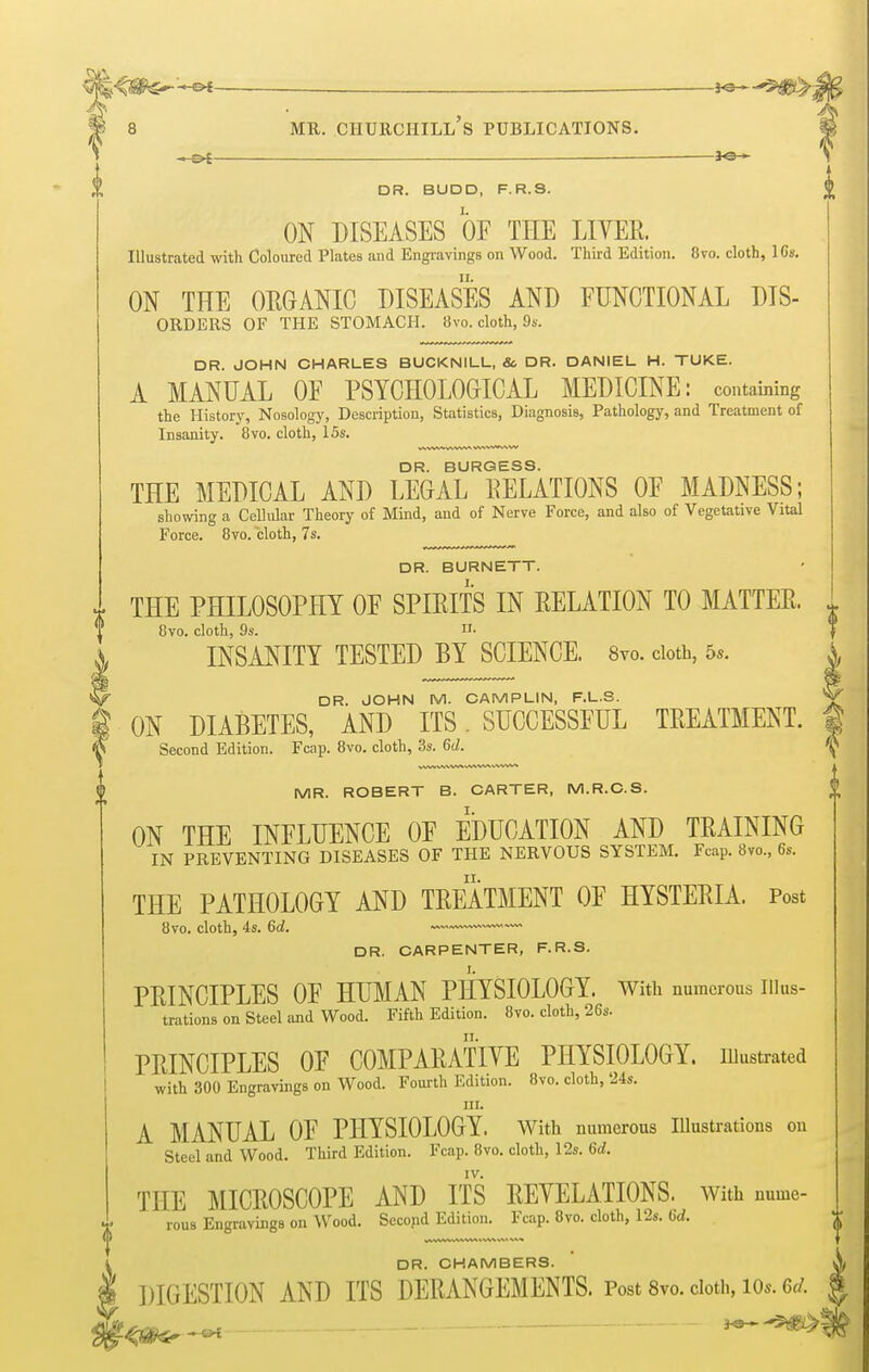 —j«— DR. BUDD, F.R.S. ON DISEASES OF THE LITER Illustrated with Coloured Plates and Engravings on Wood. Third Edition. 8vo. cloth, 16s. ON THE ORGANIC DISEASES AND FUNCTIONAL Dis- orders OF THE STOMACH. 8vo. cloth, 9s. DR. JOHN CHARLES BUCKNILL, & DR. DANIEL H. TUKE. A MANUAL OF PSYCHOLOGICAL MEDICINE: containing the History, Nosology, Description, Statistics, Diagnosis, Pathology, and Treatment of Insanity. 8vo. cloth, 15s. DR. BURGESS. THE MEDICAL AND LEGAL RELATIONS OF MADNESS; showing a Cellular Theory of Mind, and of Nerve Force, and also of Vegetative Vital Force. 8vo. cloth, 7s. DR. BURNETT, i. THE PHILOSOPHY OF SPIRITS IN RELATION TO MATTES. % 8vo. cloth, 9s. »■ INSANITY TESTED BY SCIENCE. 8vo. cloth, 5*. i W DR. JOHN IN/1. CAMPLIN, F.L.S. 'V I ON DIABETES, AND ITS. SUCCESSFUL TREATMENT. | V* Second Edition. Fcap. 8vo. cloth, 3s. 6d. ^ MR. ROBERT B. CARTER, M.R.C.S. ON THE INFLUENCE OF EDUCATION AND TRAINING IN PREVENTING DISEASES OF THE NERVOUS SYSTEM. Fcap. 8vo., 6s. THE PATHOLOGY AND TREATMENT OF HYSTERIA. Post DR. CARPENTER, F.R.S. PRINCIPLES OF HUMAN PHYSIOLOGY. With numerous Illus- trations on Steel and Wood. Fifth Edition. 8vo. cloth, 26s. PRINCIPLES OF COMPARATIVE PHYSIOLOGY, illustrated with 300 Engravings on Wood. Fourth Edition. 8vo. cloth, 24s. in. A MANUAL OF PHYSIOLOGY. With numerous Illustrations ou Steel and Wood. Third Edition. Fcap. 8vo. cloth, 12s. 6d. IV. THE MICROSCOPE AND ITS REVELATIONS. With nume- rous Engravings on Wood. Second Edition. Fcap. 8vo. cloth, 12s. 6d. DR. CHAMBERS. DIGESTION AND ITS DERANGEMENTS. Post 8vo. doth, Ws. 6d. -sH Ml V