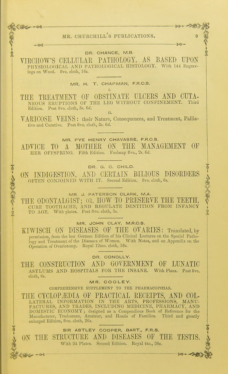 _-^-t— — 50 || mr. Churchill's publications. 9 v — — 9 DR. CHANCE, M.B. YIRCHOW'S CELLULAR PATHOLOGY, AS BASED UPON PHYSIOLOGICAL AND PATHOLOGICAL HISTOLOGY. With 144 Engrav- ings on Wood. 8vo. cloth, 16s. MR. H. T. CHAPMAN, F.R.C.S. THE TREATMENT OF OBSTINATE ULCEUS AND CUTA- NEOUS ERUPTIONS OF THE LEG WITHOUT CONFINEMENT. Third Edition. Post 8vo. cloth, 3s. 6d. ii. VARICOSE VEINS : their Nature, Consequences, and Treatment, Pallia- tive and Curative. Post 8vo. cloth, 3s. 6d. MR. PYE HENRY CHAVASSE, F.R.C.S. ADYICE TO A MOTHER ON THE MANAGEMENT OF HER OFFSPRING. Fifth Edition. Foolscap 8vo., 2s. 6d. DR. G. C. CHILD. $ ON INDIGESTION, AND CERTAIN BILIOUS DISORDERS OFTEN CONJOINED WITH IT. Second Edition. 8vo. cloth, 6s. MR. J. PATERSON CLARK, M.A. * THE ODONTALGIST; OR, HOW TO PRESERYE THE TEETH, I CURE TOOTHACHE, AND REGULATE DENTITION FROM INFANCY TO AGE. With plates. Post 8vo. cloth, 5s. MR. JOHN CLAY, M.R.C.S. KIWISCH ON DISEASES OE THE OYARIES: Translated, by permission, from the last German Edition of his Clinical Lectures on the Special Patho- logy and Treatment of the Diseases of Women. With Notes, and an Appendix on the Operation of Ovariotomy. Royal 12mo. cloth, 16s. DR. CONOLLY. THE CONSTRUCTION AND GOVERNMENT OE LUNATIC ASYLUMS AND HOSPITALS FOR THE INSANE. With Plans. Post8vo. cloth, 6s. MR. COO LEY. COMPREHENSIVE SUPPLEMENT TO THE PHARMACOPOEIAS. THE CYCLOPiEDIA OF PRACTICAL RECEIPTS, AND Col- lateral INFORMATION IN THE ARTS, PROFESSIONS, MANU- FACTURES, AND TRADES, INCLUDING MEDICINE, PHARMACY, AND DOMESTIC ECONOMY ; designed as a Compendious Book of Reference for the Manufacturer, Tradesman, Amateur, and Heads of Families. Third and greatly enlarged Edition, 8vo. cloth, 26s. SIR ASTLEY COOPER, BART., F.R.S. ON TnE STRUCTURE AND DISEASES OF THE TESTIS. With 24 Plates. Second Edition. Royal 4to., 20s.