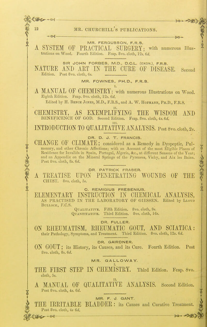 — — *e MR. FERGUSSON, F.R.S. ' A SYSTEM OF PRACTICAL SURGERY; with numerous Hius- ; trations on Wood. Fourth Edition. Fcap. 8vo. cloth, 12s. 6d. SIR JOHN FORBES, M.D., D.C.L. (OXON.), F.R.S. NATURE AND ART IN THE CURE OF DISEASE. Second Edition. Post 8vo. cloth, 6s. MR. FOWNES, PH.D., F.R.S. I. A MANUAL OF CHEMISTRY; with numerous Illustrations on Wood. Eighth Edition. Fcap. 8vo. cloth, 12s. 6d. Edited by H. Benoe Jones, M.D., F.R.S., and A. W. Hofmann, Ph.D., F.R.S. CHEMISTRY, AS EXEMPLIFYING THE WISDOM AND BENEFICENCE OF GOD. Second Edition. Fcap. 8vo. cloth, 4s. 6d. in. INTRODUCTION TO QUALITATIVE ANALYSIS. Post 8vo. cloth, 2s. DR. D. J. T. FRANCIS. 1 CHANGE OF CLIMATE; considered as a Remedy in Dyspeptic, Pul- 1 monary, and other Chronic Affections; with an Account of the most Eligible Places of <f Residence for Invalids in Spain, Portugal, Algeria, &c, at different Seasons of the Year; and an Appendix on the Mineral Springs of the Pyrenees, Vichy, and Aix les Bains. Post 8vo. cloth, 8s. 6d. DR. PATRICK FRASER. A A TREATISE UPON PENETRATING WOUNDS OF THE f CHEST. 8vo. cloth, 5s. C. REMIGIUS FRESENIUS. ELEMENTARY INSTRUCTION IN CHEMICAL ANALYSIS, AS PRACTISED IN THE LABORATORY OF GIESSEN. Edited by Lloyd Bullock, F.C.S. Qualitative. Fifth Edition. 8vo. cloth, 9s. Quantitative. Third Edition. 8vo. cloth, 16s. DR. FULLER. ON RHEUMATISM, RHEUMATIC GOUT, AND SCIATICA: their Pathology, Symptoms, and Treatment. Third Edition. 8vo. cloth, 12s. 6d. DR. GAIRDNER. ON GOUT ; its History, its Causes, and its Cure. Fourth Edition. Post 8vo. cloth, 8s. 6d. MR. GALLOWAY. THE FIRST STEP IN CHEMISTRY. Third Edition. Fcap. 8vo. cloth, 5s. A MANUAL OF QUALITATIVE ANALYSIS. Second Edition. Post 8vo. cloth, 4s. 6d. MR. F. J. GANT. THE IRRITABLE BLADDER : its Causes and Curative Treatment. Post 8vo. cloth, 4s 6d.