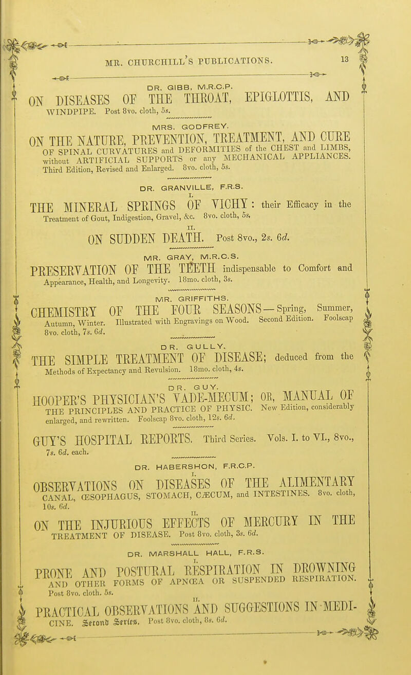 i^*-©* : — — 3<s~~ mr. churchill's publications. is DR. GIBB, M.R.C.P. J ON DISEASES OF THE THROAT, EPIGLOTTIS, AND WINDPIPE. Post 8vo. cloth, 5s. MRS. GODFREY. ON THE NATURE, PREVENTION, TREATMENT, AND CURE OF SPINAL CURVATURES and DEFORMITIESJ of-the, CHEST -dLlMBS, without ARTIFICIAL SUPPORTS or any MECHANICAL APPLIANCES. Third Edition, Revised and Enlarged. 8vo. cloth, 5s. DR. GRANVILLE, F.R.S. THE MINERAL SPRINGS OF VICHY : their Efficacy in the Treatment of Gout, Indigestion, Gravel, &c. 8vo. cloth, 5s, ON SUDDEN DEATH. Post 8vo., 2s. 6d. MR. GRAY, M.R.C.S. PRESERVATION OE THE TI^ETH indispensable to Comfort and Appearance, Health, and Longevity. 18mo. cloth, 3s. MR. GRIFFITHS. CHEMISTRY OF THE FOUR SEASONS —Spring, Summer, Autumn, Winter. Illustrated with Engravings on Wood. Second Edition. Foolscap 8vo. cloth, 7s. 6d. DR. GULLY. THE SIMPLE TREATMENT OF DISEASE; deduced from the f Methods of Expectancy and Revulsion. 18mo. cloth, 4s. ^ HOOPER'S PHTSICIAN'SDVAd¥mECUM; OE, MANUAL OF THE PRINCIPLES AND PRACTICE OF PHYSIC. New Edition, considerahly enlarged, and rewritten. Foolscap 8vo. cloth, 12s. 6d. GUY'S HOSPITAL REPORTS. Third Series. Vols. I. to VI., 8vo., 7s. 6d. each. „mm^ DR. HABERSHON, F.R.C.P. OBSERVATIONS ON DISEASES OF THE ALIMENTARY CANAL, OESOPHAGUS, STOMACH, CiECUM, and INTESTINES. 8vo. cloth, 10s. 6d. ' ON THE INJURIOUS EFFECTS OF MERCURY IN THE TREATMENT OF DISEASE. Post 8vo. cloth, 3s. 6d. WW WW WW WW vww* DR. MARSHALL HALL, F.R.S. PRONE AND POSTURAL RESPIRATION IN DROWNING AND OTHER FORMS OF APNCEA OR SUSPENDED RESPIRATION. • Post 8vo. cloth. 5s. 'I PRACTICAL OBSERVATIONS AND SUGGESTIONS IN MEDI- CINE. Setonu Series. Post 8vo. cloth, 8s. Gd.