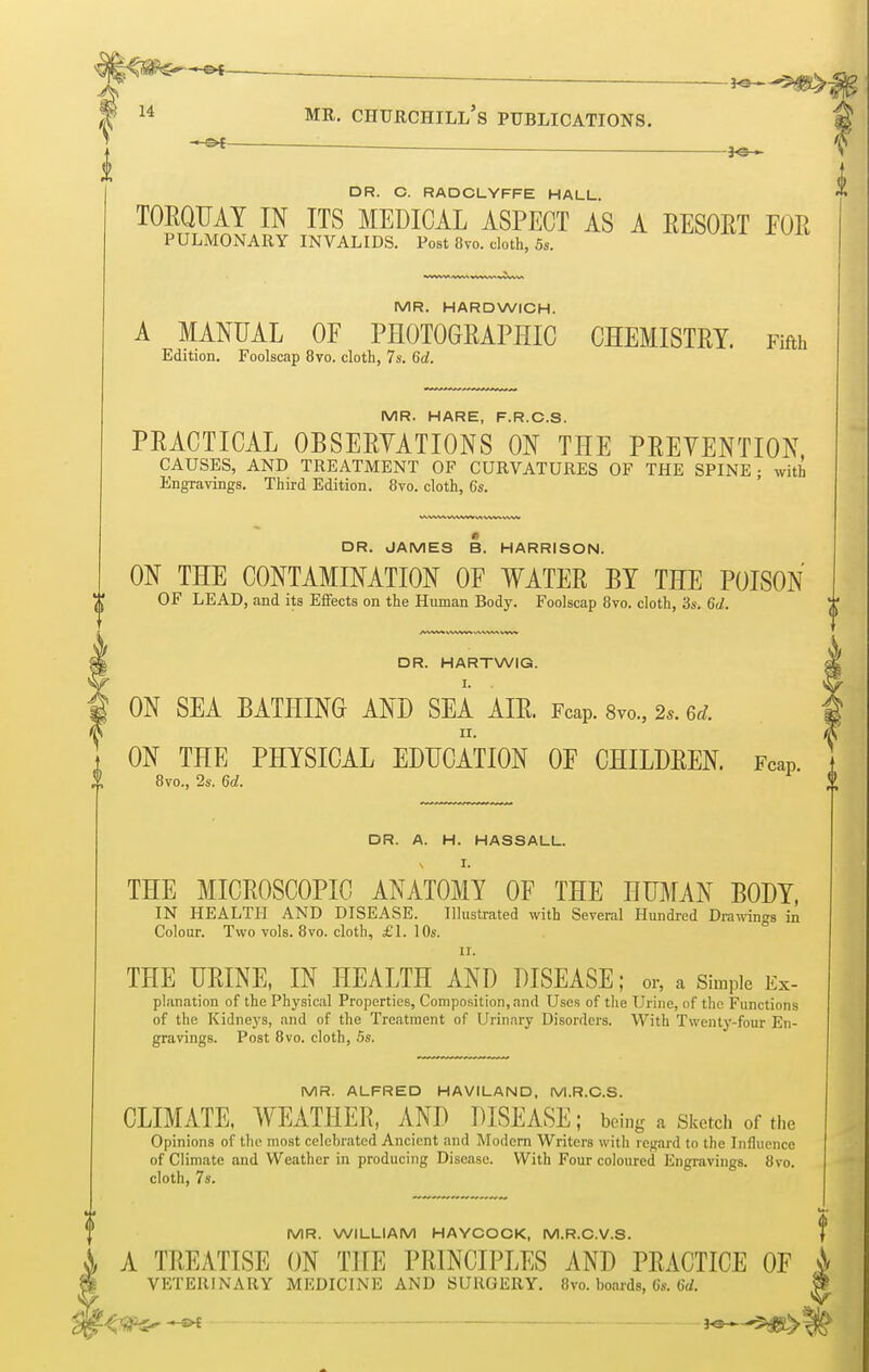 . DR. C. RADCLYFFE HALL. TORQUAY IN ITS MEDICAL ASPECT AS A RESORT FOR PULMONARY INVALIDS. Post 8vo. cloth, 5s. MR. HARDWICH. A MANUAL OF PHOTOGRAPHIC CHEMISTRY. Fifth Edition. Foolscap 8vo. cloth, 7s. 6d. MR. HARE, F.R.C.S. PRACTICAL OBSERVATIONS ON THE PRETENTION, CAUSES, AND TREATMENT OF CURVATURES OF THE SPINE • with Engravings. Third Edition. 8vo. cloth, 6s. DR. JAMES B. HARRISON. ON THE CONTAMINATION OF WATER BY THE POISON OF LEAD, and its Effects on the Human Body. Foolscap 8vo. cloth, 3s. 6d. DR. HARTWIG. ON SEA BATHING AND SEA AIR. Fcap. 8m, 2s. ed. n. ON THE PHYSICAL EDUCATION OF CHILDREN. Fcap. 8vo., 2s. 6d. DR. A. H. HASSALL. \ I. THE MICROSCOPIC ANATOMY OF THE HUMAN BODY, IN HEALTH AND DISEASE. Illustrated with Several Hundred Drawings in Colour. Two vols. 8vo. cloth, £1. 10s. It. THE URINE, IN HEALTH AND DISEASE; or, a Simple Ex- planation of the Physical Properties, Composition, and Uses of the Urine, of the Functions of the Kidneys, and of the Treatment of Urinary Disorders. With Twenty-four En- gravings. Post 8vo. cloth, 5s. MR. ALFRED HAVILAND, M.R.C.S. CLIMATE, WEATHER, AND DISEASE; being a Sketch of the Opinions of the most celebrated Ancient and Modern Writers with regard to the Influence of Climate and Weather in producing Disease. With Four coloured Engravings. 8vo. cloth, 7s. MR. WILLIAM HAYCOCK, M.R.C.V.S. A TREATISE ON THE PRINCIPLES AND PRACTICE OF VETERINARY MEDICINE AND SURGERY. 8vo. boards, 6s. 6d. v.. f