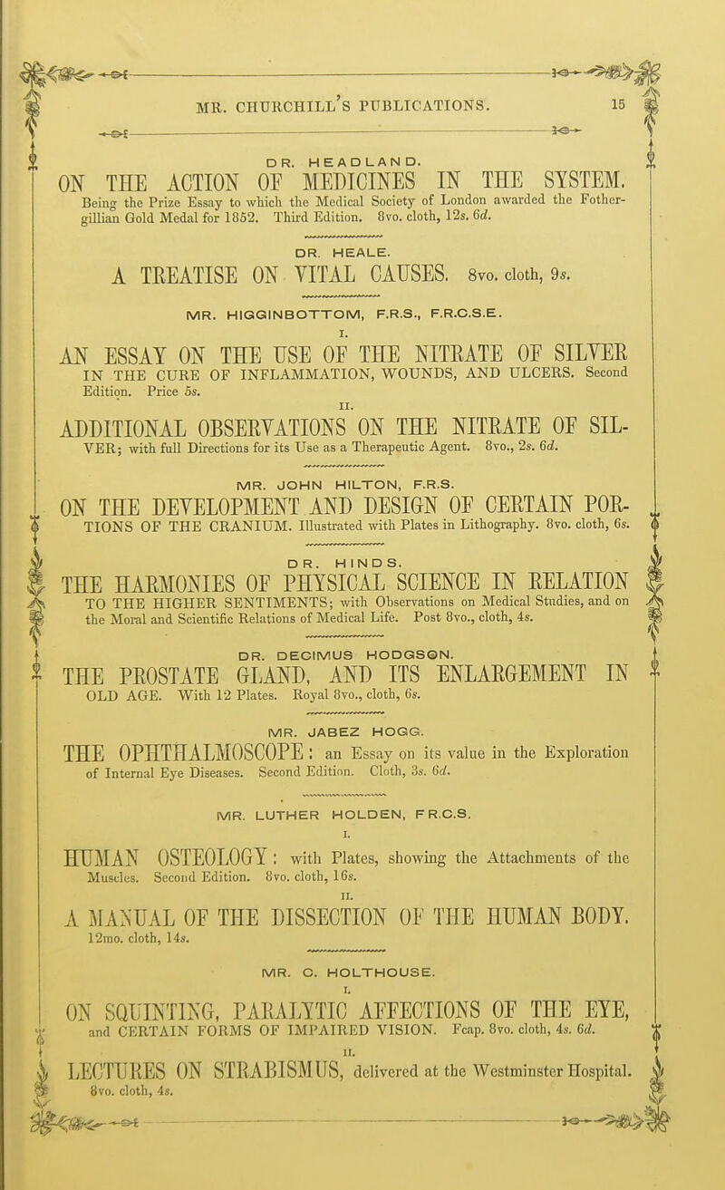 mr. churchill's publications. 15 : •— ON THE ACTION 0FR'MEDICINES IN THE SYSTEM. Being the Prize Essay to which the Medical Society of London awarded the Fother- gillian Gold Medal for 1852. Third Edition. 8vo. cloth, 12s. 6d. DR. HEALE. A TREATISE ON VITAL CAUSES. 8vo. cloth, 9*. MR. HIGG IN BOTTOM, F.R.S., F.R.C.S.E. AN ESSAY ON THE USE OF THE NITRATE OF SILVER IN THE CURE OF INFLAMMATION, WOUNDS, AND ULCERS. Second Edition. Price 5s. ADDITIONAL OBSERVATIONS ON THE NITRATE OF SIL- VER; with full Directions for its Use as a Therapeutic Agent. 8vo., 2s. 6d. MR. JOHN HILTON, F.R.S. ON THE DEVELOPMENT AND DESIGN OF CERTAIN POR- TIONS OF THE CRANIUM. Illustrated with Plates in Lithography. 8vo. cloth, 6s. THE HARMONIES OF PHYSICAL SCIENCE IN RELATION TO THE HIGHER SENTIMENTS; with Observations on Medical Studies, and on the Moral and Scientific Relations of Medical Life. Post 8vo., cloth, 4s. DR. DECIMUS HODGSON. * THE PROSTATE GLAND, AND ITS ENLARGEMENT IN OLD AGE. With 12 Plates. Royal 8vo., cloth, 6s. MR. JABEZ HOGG. THE OPHTHALMOSCOPE : an Essay on its value in the Exploration of Internal Eye Diseases. Second Edition. Cloth, 3s. Sd. MR. LUTHER HOLDEN, FR.C.S. I. HUMAN OSTEOLOGY : with Plates, showing the Attachments of the Muscles. Second Edition. 8vo. cloth, 16s. A MANUAL OF THE DISSECTION OF THE HUMAN BODY. 12mo. cloth, 14s. MR. C. HOLTHOUSE. ON SQUINTING, PARALYTIC AFFECTIONS OF THE EYE, and CERTAIN FORMS OF IMPAIRED VISION. Fcap. 8vo. cloth, 4s. 6d. n. i LECTURES ON STRABISMUS, delivered at the Westminster Hospital. 8vo. cloth, 4s. V « s>t : 3<3 * -