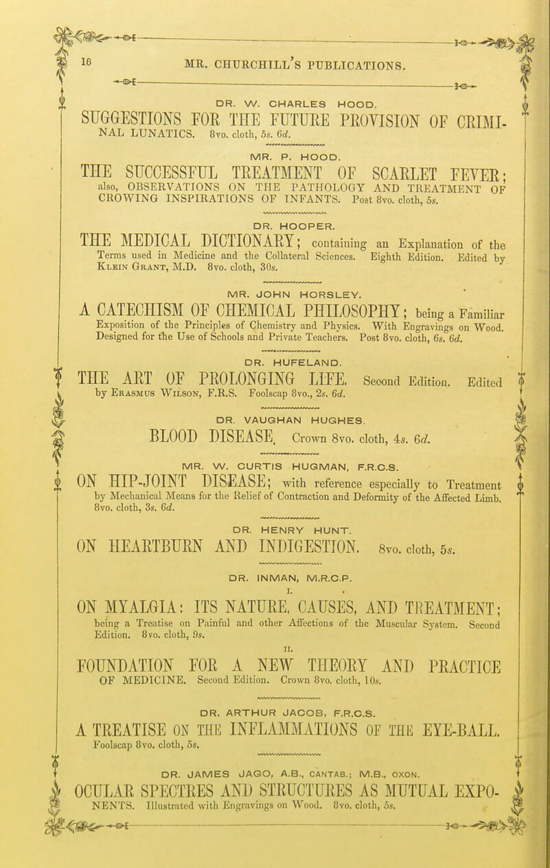 — -JO- DR. W. CHARLES HOOD. SUGGESTIONS FOE, THE FUTURE PROVISION OF CRIMI- NAL LUNATICS. 8vo. cloth, 5s. 6d. MR. P. HOOD. THE SUCCESSFUL TREATMENT OF SCARLET FEVER; also, OBSERVATIONS ON THE PATHOLOGY AND TREATMENT OF CROWING INSPIRATIONS OF INFANTS. Post 8vo. cloth, 5s. THE MEDICAL DICTIONARY retaining an Explanation of the Terms used in Medicine and the Collateral Sciences. Eighth Edition. Edited by Klein Grant, M.D. 8vo. cloth, 30s. MR. JOHN HORSLEY. A CATECHISM OF CHEMICAL PHILOSOPHY; being a Familiar Exposition of the Principles of Chemistry and Physics. With Engravings on Wood. Designed for the Use of Schools and Private Teachers. Post 8vo. cloth, 6s. 6d. DR. HUFELAND. THE ART OF PROLONGING LIFE. Second Edition. Edited ' by Erasmus Wilson, F.R.S. Foolscap 8vo., 2s. 6d. DR. VAUGHAN HUGHES. \ BLOOD DISEASE Crown 8vo. cloth, As. 6d. { MR. W. CURTIS HUGMAN, F.R.C.S. \ ON HIP JOINT DISEASE; with reference especially to Treatment A by Mechanical Means for the Relief of Contraction and Deformity of the Affected Limb. '' 8vo. cloth, 3s. 6d. DR. HENRY HUNT. ON HEARTBURN AND INDIGESTION. 8™. cloth, 5,. DR. INMAN, M.R.C.P. ON MYALGIA: ITS NATURE, CAUSES, AND TREATMENT; being a Treatise on Painful and other Affections of the Muscular System. Second Edition. 8vo. cloth, 9s. n. FOUNDATION FOR A NEW THEORY AND PRACTICE OF MEDICINE. Second Edition. Crown 8vo. cloth, 10s. DR. ARTHUR JACOB, F.R.C.S. A TREATISE ON THE INFLAMMATIONS OF THE EYE-BALL. Foolscap 8vo. cloth, 5s. DR. JAMES JAGO, A.B., CANTAB.; M.B., OXON. OCULAR SPECTRES AND STRUCTURES AS MUTUAL EXPO- 1 NENTS. Illustrated with Engravings on Wood. Ovo. cloth, 5s. -*.g>f ■-■ 1
