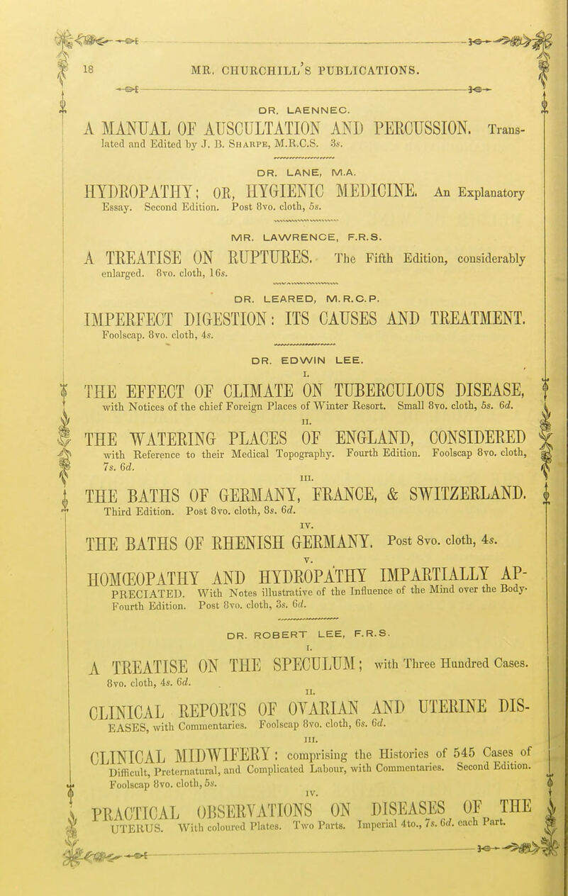 -e* lo^^ftty- 18 mr. churchill's publications. ■ or ks— DR. LAENNEC. A MANUAL OF AUSCULTATION AND PERCUSSION. Trans- luted and Edited by J. I?. Sharpe, M.R.C.S. :3s. DR. LANE, M.A. HYDROPATHY; OR, HYGIENIC MEDICINE. An Explanatory Essay. Second Edition. Post 8vo. cloth, 5s. MR. LAWRENCE, F.R.S. A TREATISE ON RUPTURES. The Fifth Edition, considerably enlarged. 8vo. cloth, 16s. DR. LEARED, M. R.C. P. IMPERFECT DIGESTION: ITS CAUSES AND TREATMENT. Foolscap. 8vo. cloth, 4s. DR. EDWIN LEE. I. t THE EFFECT OF CLIMATE ON TUBERCULOUS DISEASE, f with Notices of the chief Foreign Places of Winter Resort. Small 8vo. cloth, 5s. 6d. i THE WATERING PLACES OF ENGLAND, CONSIDERED with Reference to their Medical Topography. Fourth Edition. Foolscap 8vo. cloth, 7s. 6d. in. 1 THE BATHS OF GERMANY, FRANCE, & SWITZERLAND, j Third Edition. Post 8vo. cloth, 8s. 6d- IV. THE BATHS OF RHENISH GERMANY. Post 8vo. cloth, 4«. V. HOMEOPATHY AND HYDROPATHY IMPARTIALLY Ap- preciated. With Notes illustrative of the Influence of the Mind over the Body- Fourth Edition. Post 8vo. cloth, 3s. 6d. DR. ROBERT LEE, F.R.S. I. A TREATISE ON THE SPECULUM; with Three Hundred Cases. 8vo. cloth, 4s. 6d. CLINICAL REPORTS OF OVARIAN AND UTERINE DIS- EASES, with Commentaries. Foolscap 8vo. cloth, 6s. 6rf. to. CLINICAL MIDWIFERY : comprising the Histories of 545 Cases of Difficult, Preternatural, and Complicated Labour, with Commentaries. Second Edition. Foolscap 8vo. cloth, 5s. IV. PRACTICAL OBSERVATIONS ON DISEASES OF THE UTERUS. With coloured Plates. Two Parts. Imperial 4to., 7s. 6rf. each Part.