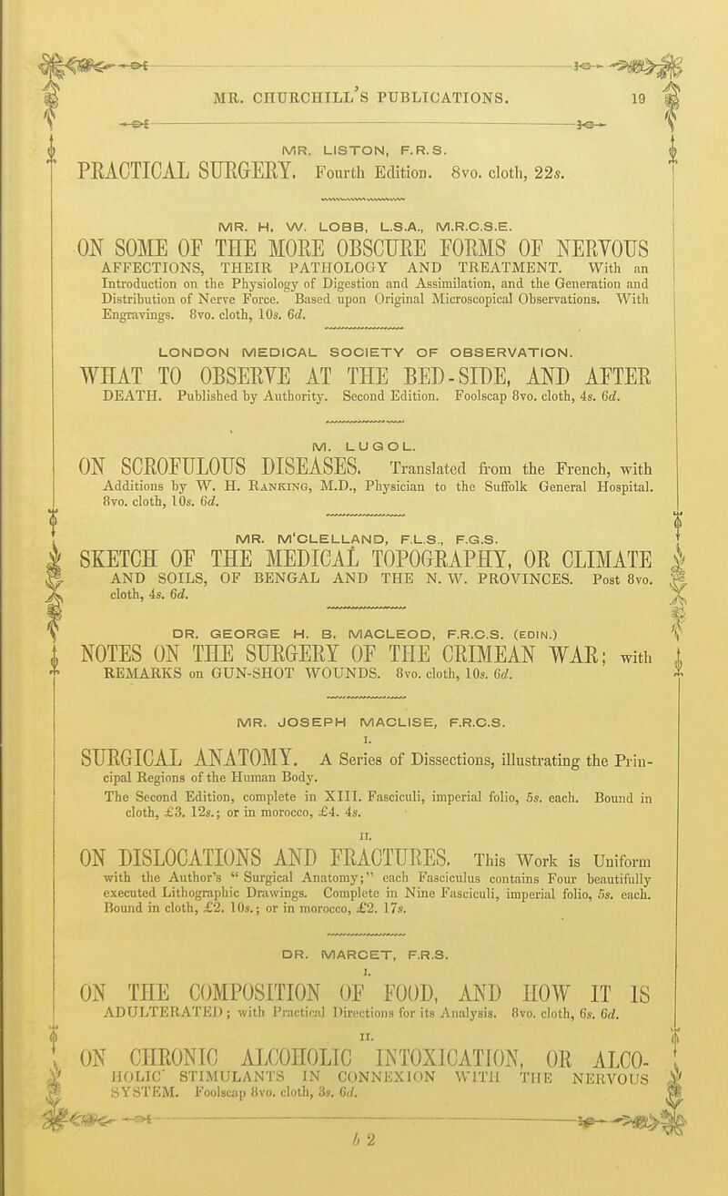 MR. churchill's publications. 19 —&£ — *e— MR. LISTON, F.R.S. PEACTICAL SURGERY. Fourth Edition. 8vo. cloth, 22s. MR. H. W. LOBB, L.S.A., M.R.C.S.E. ON SOME OF THE MORE OBSCURE FORMS OF NERYOUS AFFECTIONS, THEIR PATHOLOGY AND TREATMENT. With an Introduction on the Physiology of Digestion and Assimilation, and the Generation and Distribution of Nerve Force. Based upon Original Microscopical Observations. With Engravings. 8vo. cloth, 10s. 6d. LONDON MEDICAL SOCIETY OF OBSERVATION. WHAT TO OBSERYE AT THE BED - SIDE, AND AFTER DEATH. Published by Authority. Second Edition. Foolscap 8vo. cloth, 4s. 6d. M. LUGOL. ON SCROFULOUS DISEASES. Translated from the French, with Additions by W. H. Ranking, M.D., Physician to the Suffolk General Hospital. 8vo. cloth, 10s. 6d. MR. M'CLELLAND, F.L.S., F.G.S. i SKETCH OF THE MEDICAL TOPOGRAPHY, OR CLIMATE | V> AND SOILS, OF BENGAL AND THE N. W. PROVINCES. Post 8vo. ; ^ cloth, 4s. 6d. \ DR. GEORGE H. B. MACLEOD, F.R.O.S. (EDIN.) i NOTES ON THE SURGERY OF THE CRIMEAN WAR; with 1 REMARKS on GUN-SHOT WOUNDS. 8vo. cloth, 10s. 6d. MR. JOSEPH MACLISE, F.R.O.S. I. SURGICAL ANATOMY. A Series of Dissections, illustrating the Prin- cipal Regions of the Human Body. The Second Edition, complete in XIII. Fasciculi, imperial folio, 5s. each. Bound in cloth, £3. 12s.; or in morocco, £4. 4s. ii. ON DISLOCATIONS AND FRACTURES. This Work is Uniform with the Author's  Surgical Anatomy; each Fasciculus contains Four beautifully executed Lithographic Drawings. Complete in Nine Fasciculi, imperial folio, 5s. each. Bound in cloth, £2. 10s.; or in morocco, £2. 17s. DR. MARCET, F.R.S. I. ON THE COMPOSITION OF FOOD, AND HOW IT IS ADULTERATED; with Practical Directions for its Analysis. 8vo. cloth, 6s. 6d. ! ON CHRONIC ALCOHOLIC1 INTOXICATION, OR ALC0- I A' HOLIC STIMULANTS IN CONNEXION WITH THE NERVOUS |e SYSTEM. Foolscap 8vo. cloth, 3s. Gd. |l