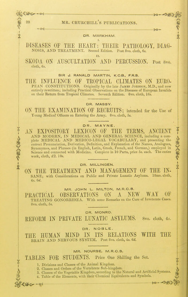 — j^^s^j 20 MR. CHURCHILL S PUBLICATIONS. —©>£ — 3*3— DR. MARKHAM. I. DISEASES OF THE HEART: THEIR PATHOLOGY, DIAG- NOSIS, AND TREATMENT. Second Edition. Post 8vo. cloth, 6s. SKODA ON AUSCULTATION' AND PERCUSSION. Post 8vo. cloth, 6s. SIR J. RANALD MARTIN, K.C.B., F.R.3. THE INFLUENCE OF TROPICAL CLIMATES ON EURO- PEAN CONSTITUTIONS. Originally by the late James Johnson, M.D., and now entirely rewritten; including Practical Observations on the Diseases of European Invalids on their Return from Tropical Climates. Seventh Edition. 8vo. cloth, 16s. DR. MASSY. ON THE EXAMINATION OF RECRUITS; intended for the Use of Young Medical Officers on Entering the Army. 8vo. cloth, 5s. DR. M A Y N E . t AN EXPOSITORY LEXICON OF THE TERMS, ANCIENT f AND MODERN, IN MEDICAL AND GENERAL SCIENCE, including a com- plete MEDICAL AND MEDICO-LEGAL VOCABULARY, and presenting the correct Pronunciation, Derivation, Definition, and Explanation of the Names, Analogues, Synonymes, and Phrases (in English, Latin, Greek, French, and German,) employed in Science and connected with Medicine. Complete in 10 Parts, price 5s. each. The entire work, cloth, £2. 10s. DR. MILLINGEN. ON THE TREATMENT AND MANAGEMENT OF THE IN- SANE; with Considerations on Public and Private Lunatic Asylums. 18mo. cloth, 4s. 6d. MR. JOHN L. MILTON, M.R.C.S. PRACTICAL OBSERVATIONS ON A NEW WAY OF TREATING GONORRHOEA. With some Remarks on the Cure of Inveterate Cases. 8vo. cloth, 5s. DR. MONRO. REFORM IN PRIVATE LUNATIC ASYLUMS. 8vo. cloth, 4*. DR . NOBLE. THE HUMAN MIND IN ITS RELATIONS WITH THE BRAIN AND NERVOUS SYSTEM. Post 8vo. cloth, 4s. 6d. MR. NOURSE, M.R.C.S. TABLES FOR STUDENTS. Price One Shilling the Set. 1. Divisions and Classes of the Animal Kingdom. 2. Classes and Orders of the Vertebrate Sub-kingdom. 4. Table of the Elements, with their Chemical Equivalents and Symbols. ii