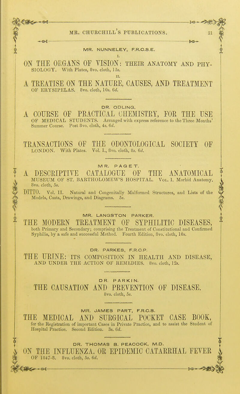 -*e— MR. NUNNELEY, F.R.C.S.E. I. ON THE ORGANS OF YISION: their anatomy and phy- siology. With Plates, 8vo. cloth, 15s. n. A TREATISE ON THE NATURE, CAUSES, AND TEEATMENT OF ERYSIPELAS. 8vo. cloth, 10s. 6d. A COUESE OF PEACTICAL°OHEMISTETf EOE THE USE OF MEDICAL STUDENTS. Arranged with express reference to the Three Months' Summer Course. Post 8vo. cloth, 4s. 6c?. TRANSACTIONS OF THE 0D0NT0L0GICAL SOCIETY OF LONDON. With Plates. Vol. I., 8vo. cloth, 8s. 6d. MR. PAGET. A DESCRIPTIVE CATALOGUE OF THE ANATOMICAL f MUSEUM OF ST. BARTHOLOMEW'S HOSPITAL. Vol. I. Morhid Anatomy. 8vo. cloth, 5s. DITTO. Vol. II. Natural and Congenitally Malformed Structures, and Lists of the *W Models, Casts, Drawings, and Diagrams. 5s. -g^ MR. LANGSTON PARKER. THE MODERN TEEATMENT OF SYPHILITIC DISEASES, f both Primary and Secondary; comprising the Treatment of Constitutional and Confirmed Syphilis, by a safe and successful Method. Fourth Edition, 8vo. cloth, 10s. DR. PARKES, F.R.C.P. THE URINE: its composition in health and disease, AND UNDER THE ACTION OF REMEDIES. 8vo. cloth, 12s. THE CAUSATION AND PREVENTION OF DISEASE. 8vo. cloth, 5s. MR. JAMES PART, F.R.C.S. THE MEDICAL AND SURGICAL POCKET CASE BOOK, for the Registration of important Cases in Private Practice, and to assist the Student of Hospital Practice. Second Edition. 3s. 6c?. DR. THOMAS B. PEACOCK. M.D. ON THE INFLUENZA. OR EPIDEMIC CATARRHAL FEVEE OF 1847-8. 8vo. cloth, 5s. 6d.