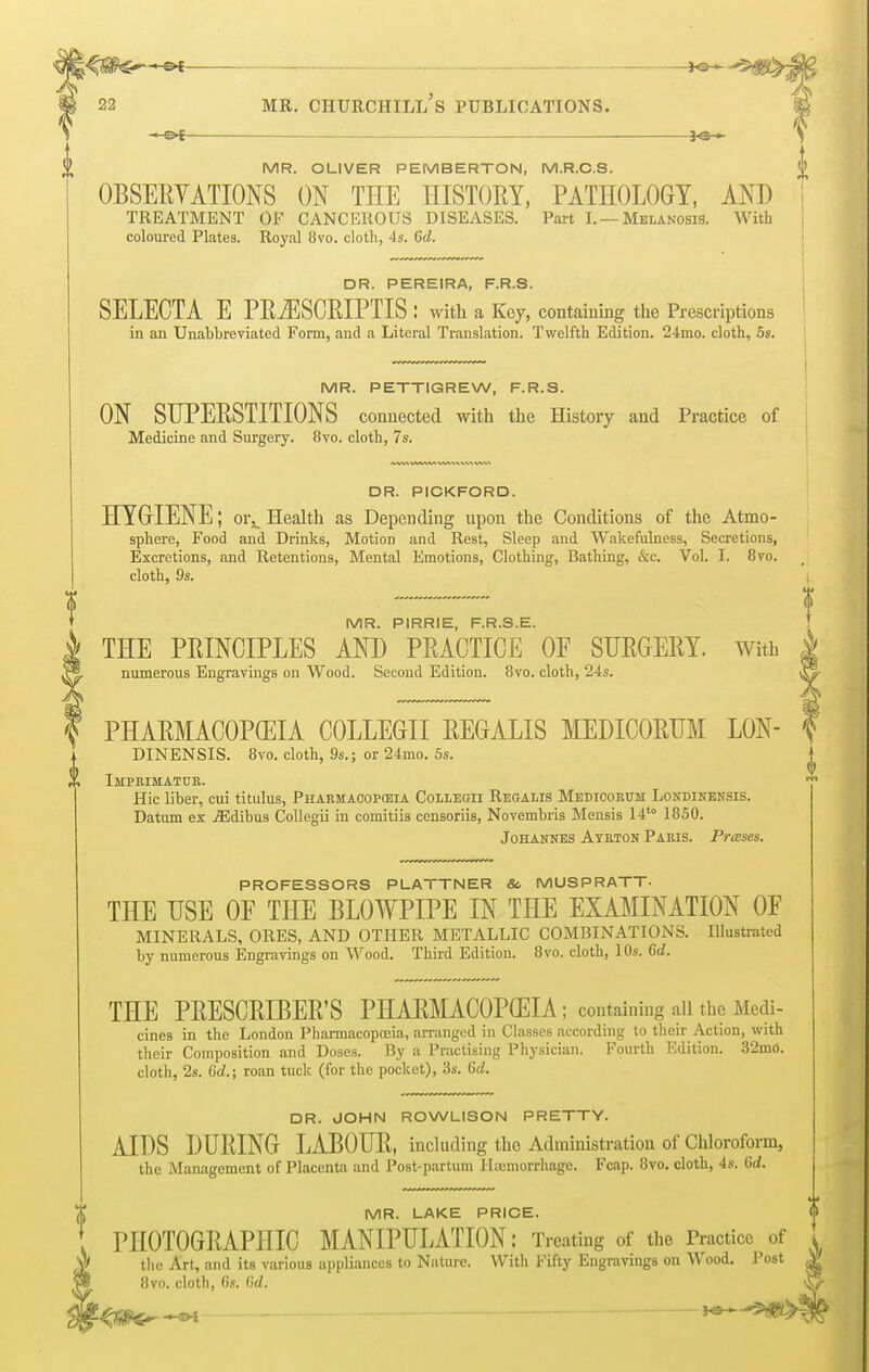 MR. OLIVER P EMBERTON, M.R.C.S. OBSERVATIONS ON THE HISTORY, PATHOLOGY, AND TREATMENT OF CANCEROUS DISEASES. Part I. — Melanosis. With coloured Plates. Royal 8vo. cloth, 4s. Gil. DR. PEREIRA, F.R.S. SELECTA E PRiESCRIPTIS : with a Key, containing the Prescriptions in an Unabbreviated Form, and a Literal Translation. Twelfth Edition. 24mo. cloth, 5s. MR. PETTIGREW, F.R.S. ON SUPERSTITIONS connected with the History and Practice of Medicine and Surgery. 8vo. cloth, 7s. DR. PICKFORD. HYGIENE; or,. Health as Depending upon the Conditions of the Atmo- sphere, Food and Drinks, Motion and Rest, Sleep and Wakefulness, Secretions, Excretions, and Retentions, Mental Emotions, Clothing, Bathing, &c. Vol. I. 8vo. cloth, 9s. MR. PIRRIE, F.R.S.E. THE PRINCIPLES AND PRACTICE OF SURGERY. With numerous Engravings on Wood. Second Edition. 8vo. cloth, 24s. PHARMACOPOEIA COLLEGII REGALIS MEDICORUM LON- DINENSIS. 8vo. cloth, 9s.; or 24mo. 5s. Imprimatur. Hie liber, cui titulus, Pharmacopeia Collegii Regalis Medicorum Londinensis. Datum ex ./Edibus Collegii in comitiis censoriis, Novembris Mensis 14t0 1850. Johannes Ayrton Paris. Presses. PROFESSORS PLATTNER & M US PRATT- THE USE OF THE BLOWPIPE IN THE EXAMINATION OF MINERALS, ORES, AND OTHER METALLIC COMBINATIONS. Illustrated by numerous Engravings on Wood. Third Edition. 8vo. cloth, 10s. Gd. THE PRESCRIBER'S PHARMACOPGEIA ; containing all the Medi- cines in the London Pharmacopoeia, arranged in Classes according to their Action, with their Composition and Doses. By a Practising Physician. Fourth Edition. 32mo. cloth, 2s. Gd.; roan tuck (for the pocket), 3s. 6d. DR. JOHN ROWLISON PRETTY. AIDS DURING LABOUR, including the Administration of Chloroform, the Management of Placenta and Post-partum Haemorrhage. Fcap. 8vo. cloth, 4s. 6d. MR. LAKE PRICE. PHOTOGRAPHIC MANIPULATION: Treating of the Practice of the Art, and its various appliances to Nature. With Fifty Engravings on Wood. Post 8vo. cloth, 6s. Gd.