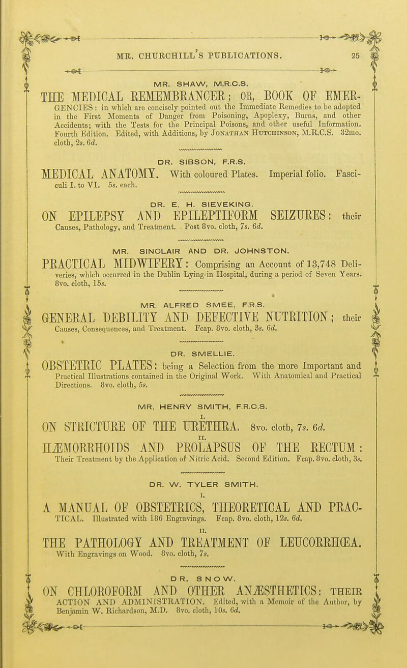 MR. SHAW, M.R.C.S. THE MEDICAL REMEMBRANCER; OR, BOOK OF EMER- GENCIES : in which are concisely pointed out the Immediate Remedies to be adopted in the First Moments of Danger from Poisoning, Apoplexy, Burns, and other Accidents; with the Tests for the Principal Poisons, and other useful Information. Fourth Edition. Edited, with Additions, by Jonathan Hutchinson, M.R.C.S. 32mo. cloth, 2s. 6d. DR. SIBSON, F.R.S. MEDICAL ANATOMY. With coloured Plates. Imperial folio. Fasci- culi I. to VI. 5s. each. DR. E. H. SIEVEKING. ON EPILEPSY AND EPILEPTIFORM SEIZURES: their Causes, Pathology, and Treatment. Post 8vo. cloth, 7s. 6d. MR. SINCLAIR AND DR. JOHNSTON. PRACTICAL MIDWIFERY : Comprising an Account of 13,748 Deli- veries, which occurred in the Dublin Lying-in Hospital, during a period of Seven Years. 8vo. cloth, 15s. MR. ALFRED SMEE, F.R.S. I GENERAL DEBILITY AND DEFECTIVE NUTRITION; their Causes, Consequences, and Treatment. Fcap. 8vo. cloth, 3s. 6d. ^ DR. SMELLIE. (( OBSTETRIC PLATES: being a Selection from the more Important and () Practical Illustrations contained in the Original Work. With Anatomical and Practical Directions. 8vo. cloth, 5s. MR. HENRY SMITH, F.R.C.S. ON STRICTURE OF THE URETHRA. 8vo. cloth, 7s. u. HEMORRHOIDS AND PROLAPSUS OF THE RECTUM: Their Treatment by the Application of Nitric Acid. Second Edition. Fcap. 8vo. cloth, 3s. DR. W. TYLER SMITH. I. A MANUAL OF OBSTETRICS, THEORETICAL AND PRAC- TICAL. Illustrated with 186 Engravings. Fcap. 8vo. cloth, 12s. 6d. THE PATHOLOGY AND TREATMENT OF LEUCORRH(EA. With Engravings on Wood. 8vo. cloth, 7s. DR. SNOW. ON CHLOROFORM AND OTHER ANAESTHETICS: their ACTION AND ADMINISTRATION. Edited, with a Memoir of the Author, by Benjamin W. Richardson, M.D. 8vo. cloth, 10s. 6d. ~&i — JO-