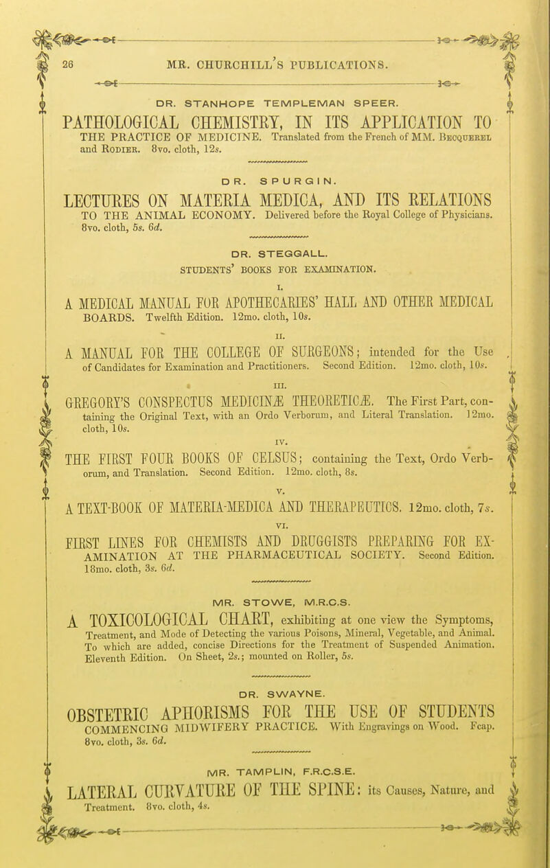 PATHOLOGICAL CHEMISTRY, IN ITS APPLICATION TO THE PRACTICE OF MEDICINE. Translated from the French of MM. Beoquekel and Rodier. 8vo. cloth, 12s. DR. SPURGIN. LECTURES ON MATERIA MEDICA, AND ITS RELATIONS TO THE ANIMAL ECONOMY. Delivered before the Royal College of Physicians. 8vo. cloth, 5s. 6d. dr. steggall. students' books for examination. I. A MEDICAL MANUAL FOB APOTHECARIES' HALL AND OTHER MEDICAL BOARDS. Twelfth Edition. 12mo. cloth, 10s. ii. A MANUAL FOR THE COLLEGE OF SURGEONS; intended for the Use of Candidates for Examination and Practitioners. Second Edition. 12mo. cloth, 10s. t in. GREGORY'S CONSPECTUS MEDICINE THEORETICS. The First Part, con- taining the Original Text, with an Ordo Verborum, and Literal Translation. 12mo. cloth, 10s. IV. THE FIRST FOUR BOOKS OF CELSUS; containing the Text, Ordo Verb- orum, and Translation. Second Edition. 12mo. cloth, 8s. v. A TEXT-BOOK OF MATERIA-MEDICA AND THERAPEUTICS. 12mo. cloth, 7s. VI. FIRST LINES FOR CHEMISTS AND DRUGGISTS PREPARING FOR Ex- amination AT THE PHARMACEUTICAL SOCIETY. Second Edition. 18mo. cloth, 3s. 6rf. MR. STOWE, M.R.C.S. A T0XIC0L0GICAL CHART, exhibiting at one view the Symptoms, Treatment, and Mode of Detecting the various Poisons, Mineral, Vegetable, and Animal. To which are added, concise Directions for the Treatment of Suspended Animation. Eleventh Edition. On Sheet, 2s.; mounted on Roller, 5s. DR. SWAYNE. OBSTETRIC APHORISMS FOR THE USE OF STUDENTS COMMENCING MIDWIFERY PRACTICE. With Engravings on Wood. Fcap. 8vo. cloth, 3s. 6d. MR. TAMPLIN, F.R.C.S.E. LATERAL CURVATURE OF THE SPINE: its Causes, Nature, and Treatment. 8vo. cloth, 4s. — -*e—