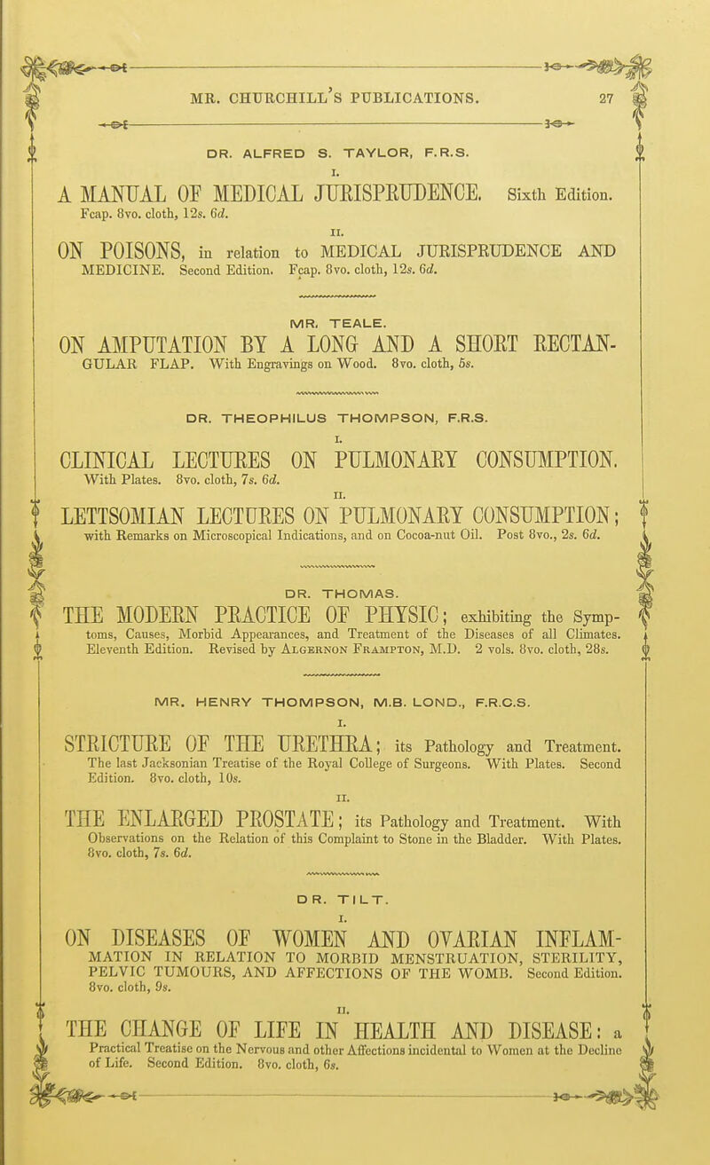 jo- MR. churchill's publications. 27 M -»■©* ; *©— \ DR. ALFRED S. TAYLOR, F.R.S. I. A MANUAL OF MEDICAL JUEISPETIDENCE. Sixth Edition. Fcap. 8vo. cloth, 12s. 6d. n. ON POISONS, in relation to MEDICAL JURISPRUDENCE AND MEDICINE. Second Edition. Fcap. 8vo. cloth, 12s. 6d. MR. TEALE. ON AMPUTATION BY A LONG AND A SHOET EECTAN- GULAR FLAP. With Engravings on Wood. 8vo. cloth, 5s. DR. THEOPHILUS THOMPSON, F.R.S. CLINICAL LECTUEES ON PULMONAEY CONSUMPTION. With Plates. 8vo. cloth, 7s. 6d. | LETTSOMIAN LECTUEES ON PULMONAEY CONSUMPTION; f with Remarks on Microscopical Indications, and on Cocoa-nut Oil. Post 8vo., 2s. 6d. g£ DR. THOMAS. f THE MODEEN PEACTICE OP PHYSIC; exhibiting the Symp- | toms, Causes, Morbid Appearances, and Treatment of the Diseases of all Climates. £ Eleventh Edition. Revised by Algernon Frampton, M.D. 2 vols. 8vo. cloth, 28s. MR. HENRY THOMPSON, M.B. LOND., F.R.C.S. I. STEICTUEE OF THE UEETHEA; its Pathology and Treatment. The last Jacksonian Treatise of the Royal College of Surgeons. With Plates. Second Edition. 8vo. cloth, 10s. ii. THE ENLAEGED PEOSTATE; its Pathology and Treatment. With Observations on the Relation of this Complaint to Stone in the Bladder. With Plates. 8vo. cloth, 7s. 6d. DR. TILT. ON DISEASES OF WOMEN AND OYAEIAN INFLAM- MATION IN RELATION TO MORBID MENSTRUATION, STERILITY, PELVIC TUMOURS, AND AFFECTIONS OF THE WOMB. Second Edition. 8vo. cloth, 9s. THE CHANGE OF LIFE In HEALTH AND DISEASE: a Practical Treatise on the Nervous and other Affections incidental to Women at the Decline of Life. Second Edition. 8vo. cloth, 6s.
