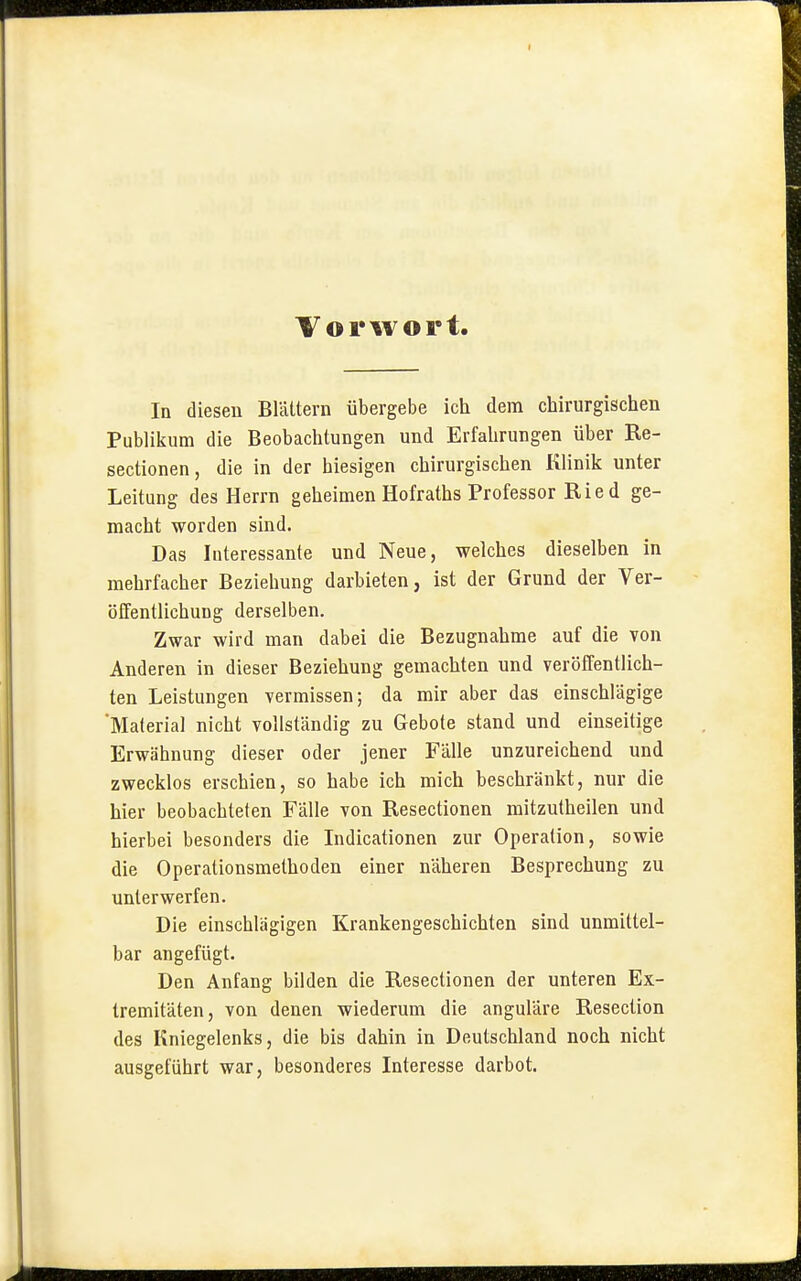 Vorwort. In diesen Blättern übergebe ich dem chirurgischen Publikum die Beobachtungen und Erfahrungen über Re- sectionen, die in der hiesigen chirurgischen Klinik unter Leitung des Herrn geheimen Hofraths Professor Rie d ge- macht worden sind. Das Interessante und Neue, welches dieselben in mehrfacher Beziehung darbieten, ist der Grund der Ver- öffentlichung derselben. Zwar wird man dabei die Bezugnahme auf die von Anderen in dieser Beziehung gemachten und veröffentlich- ten Leistungen vermissen; da mir aber das einschlägige Material nicht vollständig zu Gebote stand und einseitige Erwähnung dieser oder jener Fälle unzureichend und zwecklos erschien, so habe ich mich beschränkt, nur die hier beobachteten Fälle von Resectionen mitzutheilen und hierbei besonders die Indicationen zur Operation, sowie die Operationsmethoden einer näheren Besprechung zu unterwerfen. Die einschlägigen Krankengeschichten sind unmittel- bar angefügt. Den Anfang bilden die Resectionen der unteren Ex- tremitäten, von denen wiederum die anguläre Resection des Kniegelenks, die bis dahin in Deutschland noch nicht ausgeführt war, besonderes Interesse darbot.