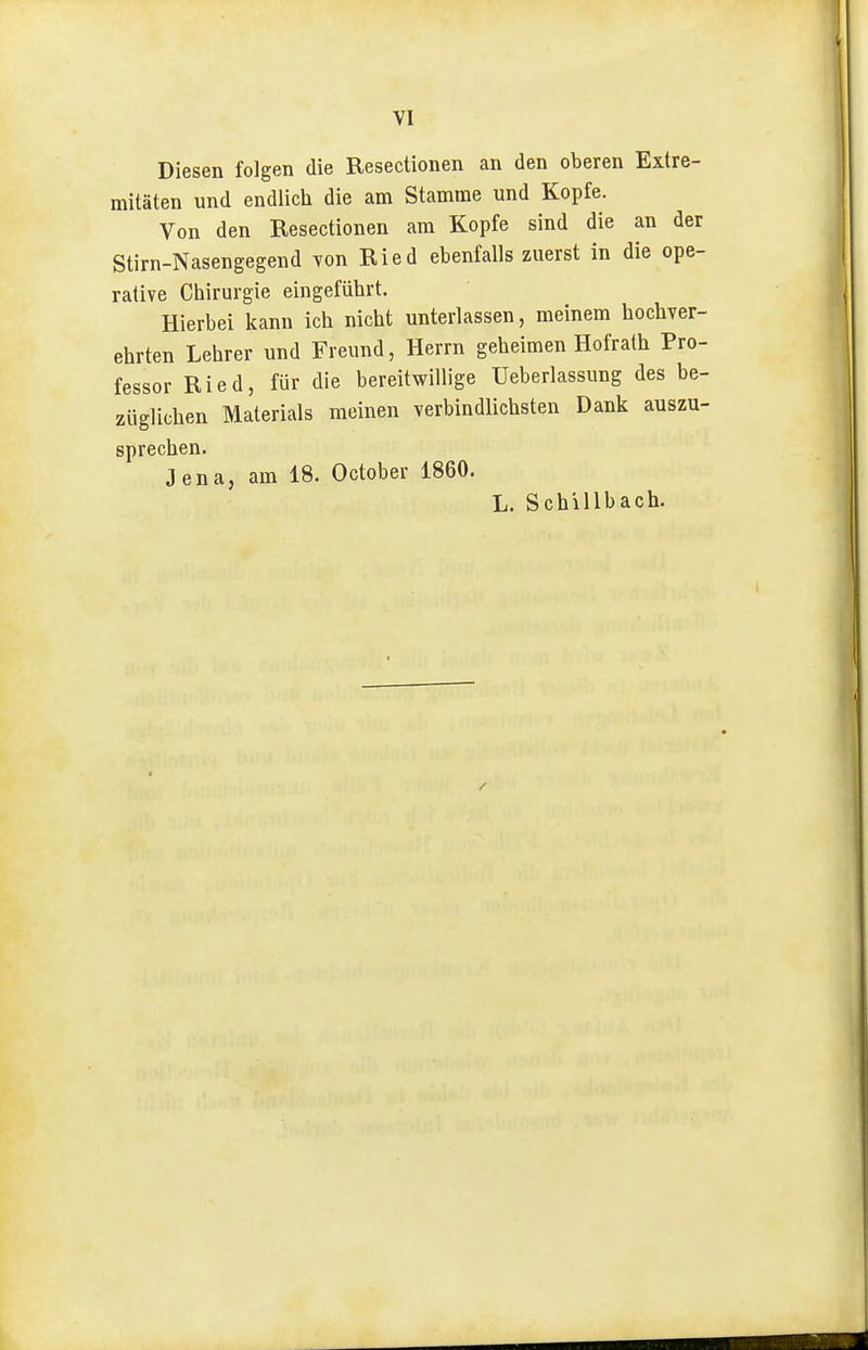 VI Diesen folgen die Reseclionen an den oberen Extre- mitäten und endlich die am Stamme und Kopfe. Von den Resectionen am Kopfe sind die an der Stirn-Nasengegend von Ried ebenfalls zuerst in die ope- rative Chirurgie eingeführt. Hierbei kann ich nicht unterlassen, meinem hochver- ehrten Lehrer und Freund, Herrn geheimen Hofrath Pro- fessor Ried, für die bereitwillige üeberlassung des be- züglichen Materials meinen verbindlichsten Dank auszu- sprechen. Jena, am 18. October 1860. L. Schillbach.