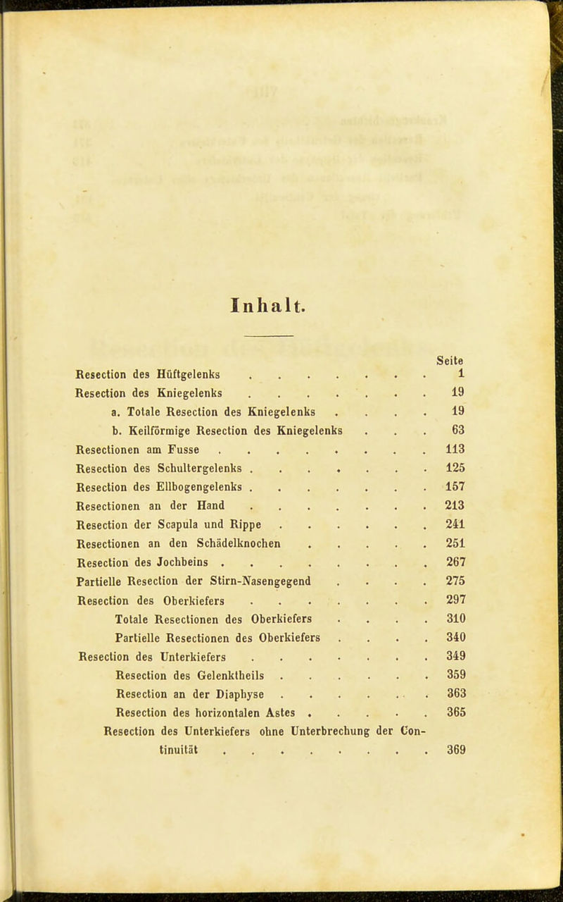 Inhalt. Seite Besection des Hüftgelenks 1 Resection des Kniegelenks . . . . . . . 19 a. Totale Resection des Kniegelenks .... 19 b. Keilförmige Resection des Kniegelenks ... 63 Resectionen am Fusse 113 Resection des Schultergelenks ....... 125 Resection des Ellbogengelenks 157 Resectionen an der Hand 213 Resection der Scapula und Rippe 241 Resectionen an den Schädelknochen . . . . . 251 Resection des Jochbeins 267 Partielle Resection der Stirn-Nasengegend .... 275 Resection des Oberkiefers 297 Totale Resectionen des Oberkiefers .... 310 Partielle Resectionen des Oberkiefers .... 340 Resection des Unterkiefers 349 Resection des Gelenktheils 359 Resection an der Diaphyse 363 Resection des horizontalen Astes 365 Resection des Unterkiefers ohne Unterbrechung der Con- tinuität 369