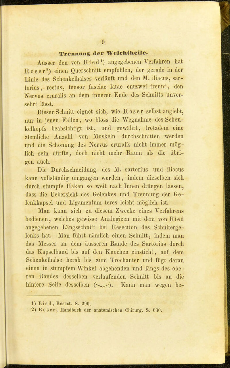 Trennung der Wcichtlicile. Ausser den von Ried*) angegebenen Verfahren hat Roser^) einen Querschnitt empfohlen, der gerade in der Linie des Schenkelhalses verläuft und den M. iliacus, sar- torius, rectus, tensor fasciae latae entzwei trennt, den Nervus cruralis an dem inneren Ende des Schnitts unver- sehrt lässt. Dieser Schnitt eignet sich, wie Roser selbst angiebt, nur in jenen Fällen, wo bloss die Wegnahme des Schen- kelkopfs beabsichtigt ist, und gewährt, trotzdem eine ziemliche Anzahl von Muskeln durchschnitten werden und die Schonung des Nervus cruralis nicht immer mög- lich sein dürfte, doch nicht mehr Raum als die übri- gen auch. Die Durchschneidung des M. sartorius und iliacus kann vollständig umgangen werden, indem dieselben sich durch stumpfe Haken so weit nach Innen drängen lassen, dass die Uebersicht des Gelenkes und Trennung der Ge- lenkkapsel und Ligamentum teres leicht möglich ist. Man kann sich zu diesem Zwecke eines Verfahrens bedienen, welches gewisse Analogieen mit dem von Ried angegebenen Längsschnitt bei Resection des Schulterge- lenks hat. Man führt nämlich einen Schnitt, indem man das Messer an dem äusseren Rande des Sartorius durch das Kapselband bis auf den Knochen einsticht, auf dem Schenkelhalse herab bis zum Trochanter und fügt daran einen in stumpfem Winkel abgehenden und längs des obe- ren Randes desselben verlaufenden Schnitt bis an die hintere Seite desselben —Kann man wegen be- 1) Ried, Rescct. S. 390. 2) Roser, Handbuch der anatomischen Chirurg. S. 630.