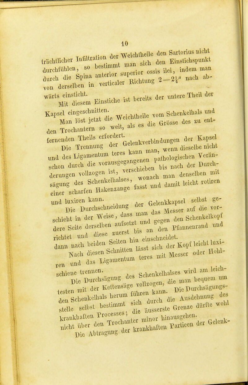 aurchfiiUe», so bestimmt J« j^j.^ Loh die Spina -^^i^'^^L^k — ..„n derselben in vellicaler B.cliUm» dietm Einstiche ist bereits der untere TUeil der Kapsel eingeschnitten. ScUenkellials m>d Man löst jetrt die We.cUbe'.e den Trochantem so i.eit, als es lernenden Theils '=*'^;'^'ß^,^„^,„Wnaunsen der Kapsel Die Trennung der t.elen ^^^^^t ™d desligamentum teres ^^^r '^oi^,^'- Veran- sohon durch die bis na* der Dnrch- derungen «11-ge«nach man denselben mrt sagung des Schenkelbalse , «n ^^.^^^^ ^^^.^^^ einer scharfen Hakenwnge fasst ,ehieht in der AVeise, ^e ^ den Schenke.kopt dere Seite derselben --''^^'J'l'Pfannenrand und richtet und «e=e .ne.st b.s a. dann nach beiden Se.te» hm emsc^ K„,,neicbt luM- Nach >li-™S*°tm er B nit Messer oder Hobl- „nd das Ligamentum teies schiene trennen. ccUenkelbalses am leich- Die DurcUsägung de^ Sd e ^^^^ ^^^^^^^^ „,„ testen mit ^er ^^^U. Die DnrcUs.=>'f;^ Die Ablragung der kiau^