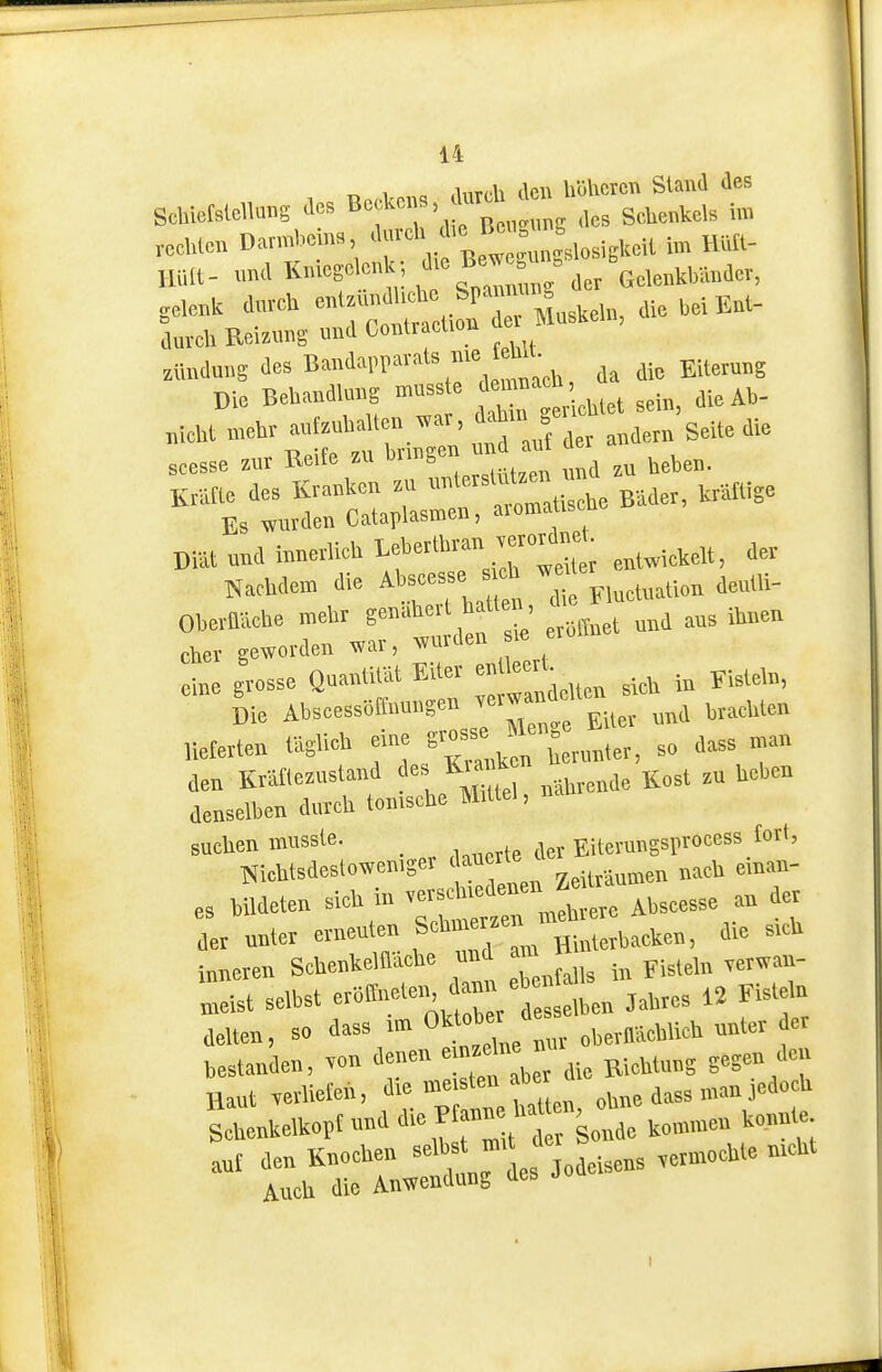 ^ 1 .liiTch den höheren Stand des ,cd,i™ Darmbeins, '''lf;'°;, f,,„,iEteil im HUt- U„|t- und Kniegolc,*; g^^'jer Gelenkbänder, ,e.enk dnreU «^-;^^;^,l'r Muskehr, die bei Ent- durell Reiznng und Corrlracl.on zttnduns des B»'''^'', da die Eiterung Die Behandlung musste demnacn, u „iehi mehr autzuhalten «r, ^»^;» J^^^ s*'»« seesse zur Beife zu ^nngerr uu J « a ^^^^^^ Kritte des Kranken zu --^^'^'^^^Zu Bäder, krältige Es wurden Cataplasmerr, aroma iscne Diät und irmerlieh ''X; entwickelt, dev Nachdem die Abseesse s h ^^'^^^^^^^^^^„^ aerrlli- Oberaäche gf 1' er.ttrret urrd aus ihnen eher geworden war, wm eine grosse Quantität Eiter ™ '»J^ ^j,^ Fisteln, Die Abscessöftnungen verwandet ^^^^^^^^ „eferten täglich eine f^^^^^rur^i^^, - T den Kräflezustand de K.ak  ,,^„,1 zu heben denselben durch tomsche Mittel, na suchen musste. Eitevungsprocess Cort, Nichtsdestowemger dauer ,„eU einan- es bildeten sich in ^-^^^^^ Abseesse an der der unter erneuten S*'^™^ „Mcrbaeken, die srch inneren Schenkelflaehe und am ^.^^^^^ . „eist selbst «»f'*';. j^/t efto « f ^'f, delten, so dass rm Oktober unter der hestanden, .o„ denen emzcine u ^^^^ Haut «vlieteu, *. en ohne dass man jedoch Ihenkelkopfunddie Kanne rat » 0, den Knochen -'^ „deisens «rmoehte nrcht Auch die Anwendung des