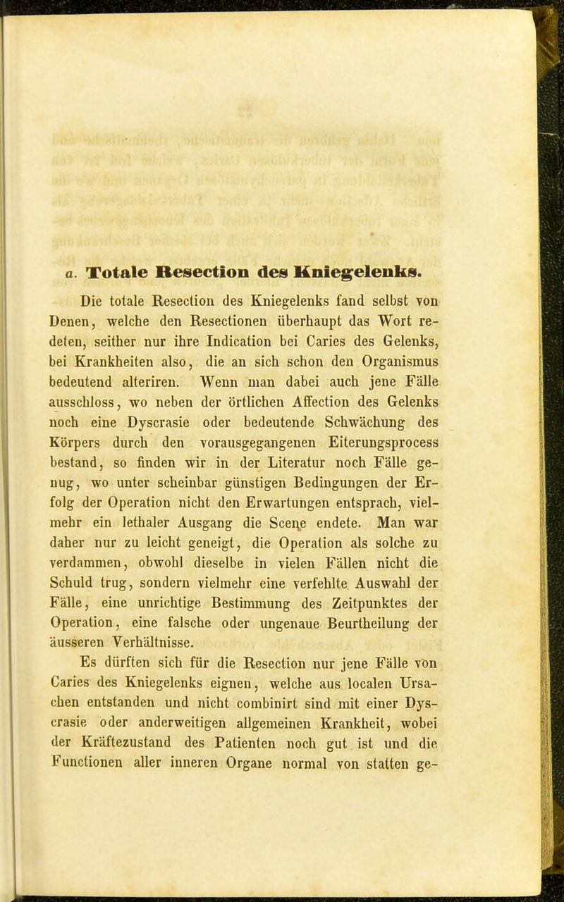 Die totale Resection des Kniegelenks fand selbst von Denen, welche den Resectionen überhaupt das Wort re- deten, seither nur ihre Indication bei Caries des Gelenks, bei Krankheiten also, die an sich schon den Organismus bedeutend alteriren. Wenn man dabei auch jene Fälle ausschloss, wo neben der örtlichen Affection des Gelenks noch eine Dyscrasie oder bedeutende Schwächung des Körpers durch den vorausgegangenen Eiterungsprocess bestand, so finden wir in der Literatur noch Fälle ge- nug, wo unter scheinbar günstigen Bedingungen der Er- folg der Operation nicht den Erwartungen entsprach, viel- mehr ein lethaler Ausgang die Scei^e endete. Man war daher nur zu leicht geneigt, die Operation als solche zu verdammen, obwohl dieselbe in vielen Fällen nicht die Schuld trug, sondern vielmehr eine verfehlte Auswahl der Fälle, eine unrichtige Bestimmung des Zeitpunktes der Operation, eine falsche oder ungenaue Beurtheilung der äusseren Verhältnisse. Es dürften sich für die Resection nur jene Fälle von Caries des Kniegelenks eignen, welche aus localen Ursa- chen entstanden und nicht combinirt sind mit einer Dys- crasie oder anderweitigen allgemeinen Krankheit, wobei der Kräftezustand des Patienten noch gut ist und die Functionen aller inneren Organe normal von statten ge-