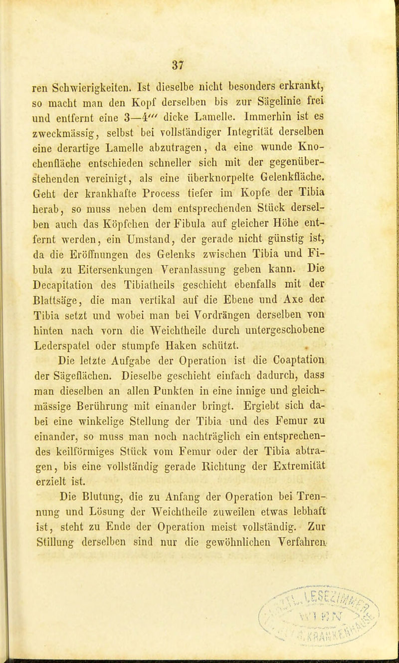 ren Schwierigkeiten. Ist dieselbe nicht besonders erkrankt, so macht man den Kopf derselben bis zur Sägelinie frei und entfernt eine 3—4' dicke Lamelle. Immerhin ist es zweckmässig, selbst bei vollständiger Integrität derselben eine derartige Lamelle abzutragen, da eine wunde Kno- chenfläche entschieden schneller sich mit der gegenüber- stehenden vereinigt, als eine überknorpelte Gelenkfläche. Geht der krankhafte Process tiefer im Kopfe der Tibia herab, so muss neben dem entsprechenden Stück dersel- ben auch das Köpfchen der Fibula auf gleicher Höhe ent- fernt werden, ein Umstand, der gerade nicht günstig ist, da die Eröffnungen des Gelenks zwischen Tibia und Fi- bula zu Eitersenkungen Veranlassung geben kann. Die Decapitation des Tibialheils geschieht ebenfalls mit der Blattsäge, die man vertikal auf die Ebene und Axe der Tibia setzt und wobei man bei Vordrängen derselben von hinten nach vorn die Weichtheile durch untergeschobene Lederspatel oder stumpfe Haken schützt. Die letzte Aufgabe der Operation ist die Coaptation. der Sägeflächen. Dieselbe geschieht einfach dadurch, dass man dieselben an allen Punkten in eine innige und gleich- massige Berührung mit einander bringt. Ergiebt sich da- bei eine winkelige Stellung der Tibia und des Femur zu einander, so muss man noch nachträglich ein entsprechen- des keilförmiges Stück vom Femur oder der Tibia abtra- gen, bis eine vollständig gerade Richtung der Extremität erzielt ist. Die Blutung, die zu Anfang der Operation bei Tren- nung und Lösung der Weichtheile zuweilen etwas lebhaft ist, steht zu Ende der Operation meist vollständig. Zur Stillung derselben sind nur die gewöhnlichen Verfahren