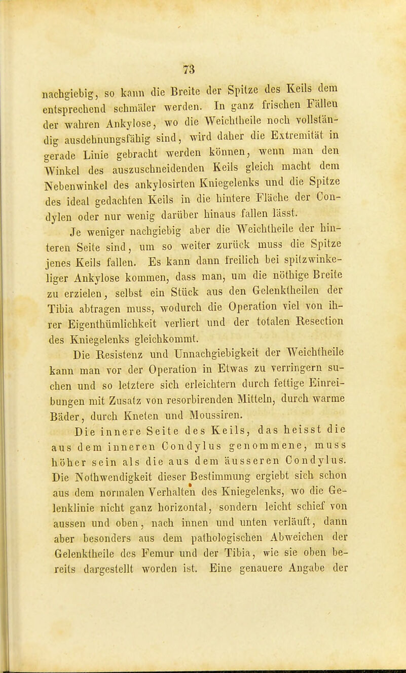 nachgiebig, so kann die Breite der Spitze des Keils dem entsprechend schmäler werden. In ganz frischen Fällen der wahren Ankylose, wo die Weichlheile noch vollstän- dig ausdehnungsfähig sind, wird daher die Extremität in gerade Linie gebracht werden können, wenn man den Winkel des auszuschneidenden Keils gleich macht dorn Nebenwinkel des ankylosirten Kniegelenks und die Spitze des ideal gedachten Keils in die hintere Fläche der Con- dylen oder nur wenig darüber hinaus fallen lässt. Je weniger nachgiebig aber die Weichtheile der hin- teren Seite sind, um so weiter zurück niuss die Spitze jenes Keils fallen. Es kann dann freilich bei spitzwinke- liger Ankylose kommen, dass man, um die nöthige Breite zu erzielen, selbst ein Stück aus den Gelenktheilen der Tibia abtragen muss, wodurch die Operation viel von ih- rer Eigenthümlichkeit verliert und der totalen Resection des Kniegelenks gleichkommt. Die Resistenz und Unnachgiebigkeit der Weichtheile kann man vor der Operation in Etwas zu verringern su- chen und so letztere sich erleichtern durch fettige Einrei- bungen mit Zusatz von resorbirenden Mitteln, durch warme Bäder, durch Kneten und Moussiren. Die innere Seite des Keils, das heisst die aus dem inneren Condylus genommene, muss höher sein als die aus dem äusseren Condylus. Die Nothwendigkeit dieser Bestimmung ergiebt sich schon aus dem normalen Verhalten des Kniegelenks, wo die Ge- lenklinie nicht ganz horizontal, sondern leicht schief von aussen und oben, nach innen und unten verläuft, dann aber besonders aus dem pathologischen Abweichen der Gelenktheile des Femur und der Tibia, wie sie oben be- reits dargestellt worden ist. Eine genauere Angabe der