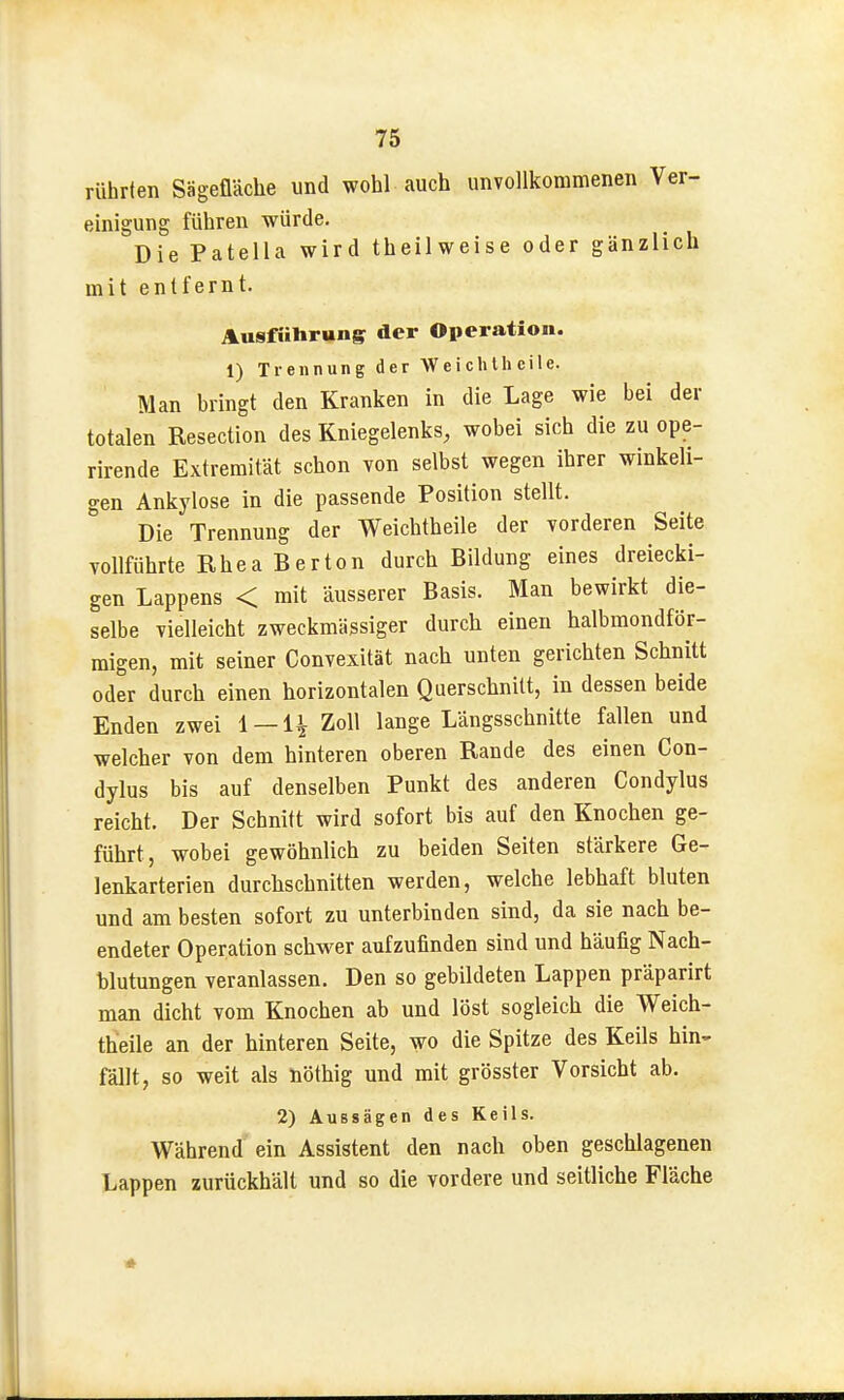 rührten Sägefläche und wohl auch unvollkommenen Ver- einigung führen würde. Die Patella wird theilweise oder gänzlich mit entfernt. Ausführung der Operation. 1) Trennung der Wei chIh eile. Man bringt den Kranken in die Lage wie bei der totalen Resection des Kniegelenks, wobei sich die zu ope- rirende Extremität schon von selbst wegen ihrer winkeli- gen Ankylose in die passende Position stellt. Die Trennung der Weichtheile der vorderen Seite vollführte Ehea Bertön durch Bildung eines dreiecki- gen Lappens < mit äusserer Basis. Man bewirkt die- selbe vielleicht zweckmässiger durch einen halbmondför- migen, mit seiner Convexität nach unten gerichten Schnitt oder durch einen horizontalen Querschnitt, in dessen beide Enden zwei 1 —H Zoll lange Längsschnitte fallen und welcher von dem hinteren oberen Rande des einen Con- dylus bis auf denselben Punkt des anderen Condylus reicht. Der Schnitt wird sofort bis auf den Knochen ge- führt, wobei gewöhnlich zu beiden Seiten stärkere Ge- lenkarterien durchschnitten werden, welche lebhaft bluten und am besten sofort zu unterbinden sind, da sie nach be- endeter Operation schwer aufzufinden sind und häufig Nach- blutungen veranlassen. Den so gebildeten Lappen präparirt man dicht vom Knochen ab und löst sogleich die Weich- theile an der hinteren Seite, wo die Spitze des Keils hin-- fällt, so weit als nöthig und mit grösster Vorsicht ab. 2) Aussägen des Keils. Während ein Assistent den nach oben geschlagenen Lappen zurückhält und so die vordere und seitliche Fläche