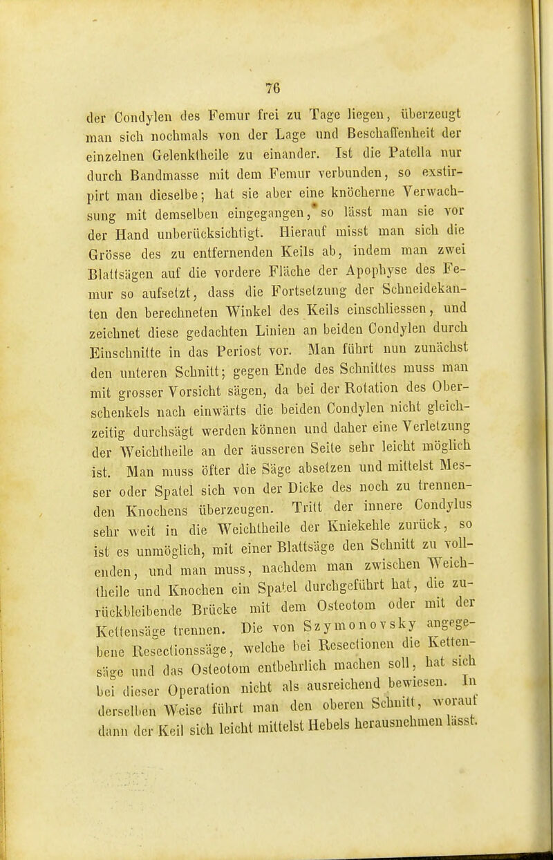 der Condylen des Fcmiir frei zu Tage liegen, überzeugt man sicli nochmals yon der Lage und Beschaffenheit der einzelnen Gelenktheile zu einander. Ist die Patella nur durch Bandmasse mit dem Femur verbunden, so exstir- pirt man dieselbe; hat sie aber eine knöcherne Verwach- sung mit demselben eingegangenso lässt man sie vor der Hand unberücksichtigt. Hierauf misst man sich die Grösse des zu entfernenden Keils ab, indem man zwei Blattsägeu auf die vordere Fläche der Apophyse des Fe- mur so aufsetzt, dass die Fortsetzung der Schneidekan- ten den berechneten Winkel des Keils einschliessen, und zeichnet diese gedachten Linien an beiden Condylen durch Einschnitte in das Periost vor. Man führt nun zunächst den unteren Schnitt; gegen Ende des Schnittes muss man mit grosser Vorsicht sägen, da bei der Rotation des Ober- schenkels nach einwärts die beiden Condylen nicht gleich- zeitig durchsägt werden können und daher eine Verletzung der Weichtheile an der äusseren Seile sehr leicht möglich ist. Man muss öfter die Säge absetzen und milteist Mes- ser oder Spatel sich von der Dicke des noch zu trennen- den Knochens überzeugen. Tritt der innere Condylus sehr Aveit in die Weichtheile der Kniekehle zurück, so ist es unmöglich, mit einer Blattsäge den Schnitt zu voll- enden, und man muss, nachdem man zwischen Weich- theile und Knochen ein Spatel durchgeführt hat, die zu- rückbleibende Brücke mit dem Osteotom oder mit der Keltensäge trennen. Die von Szymonovsky angege- bene Rescclionssäge, welche bei Reseciionen die Ketten- säge und das Osteotom entbehrlich machen soll, hat sich bei dieser Operation nicht als ausreichend bewiesen. In derselben Weise führt man den oberen Schnitt, woraut dann der Keil sich leicht mittelst Hebels herausnehmen lässt.