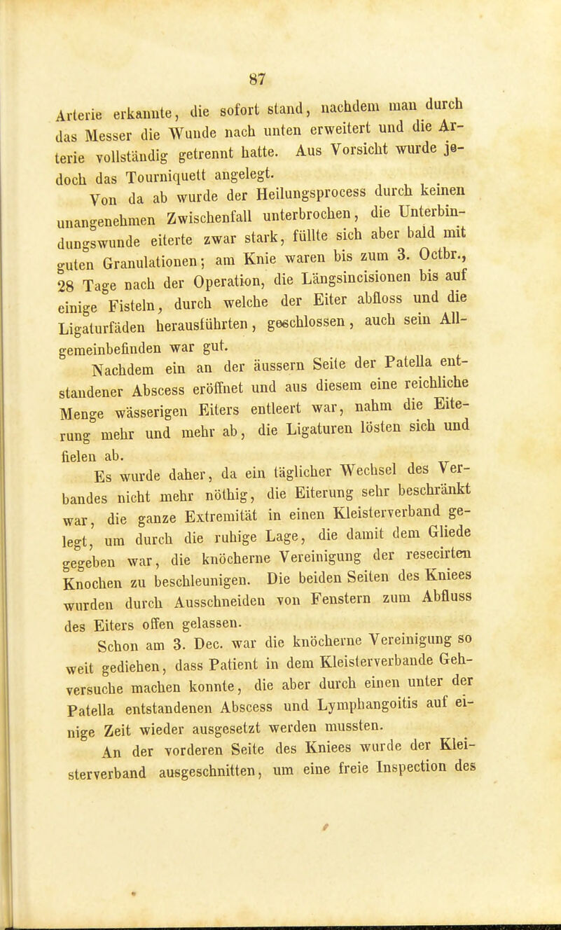 Arterie erkannte, die sofort stand, nachdem man durch das Messer die Wunde nach unten erweitert und die Ar- terie vollständig getrennt hatte. Aus Vorsicht wurde je- doch das Tourniquett angelegt. Von da ab wurde der Heilungsprocess durch kernen unangenehmen Zwischenfall unterbrochen, die Unterbin- dungswunde eiterte zwar stark, füllte sich aber bald mit guten Granulationen; am Knie waren bis zum 3. Octbr., 28 Tage nach der Operation, die Längsincisionen bis auf einige Fisteln, durch welche der Eiter abfloss und die Ligaturfäden herausführten, geschlossen, auch sein All- gemeinbefinden war gut. Nachdem ein an der äussern Seile der Patella ent- standener Abscess eröffnet und aus diesem eine reichliche Menge wässerigen Eiters entleert war, nahm die Eite- rung mehr und mehr ab, die Ligaturen lösten sich und fielen ab. Es wurde daher, da ein täglicher Wechsel des Ver- bandes nicht mehr nölhig, die Eiterung sehr beschränkt war, die ganze Extremität in einen Kleisterverband ge- legt' um durch die ruhige Lage, die damit dem Gliede gegeben war, die knöcherne Vereinigung der resecirten Knochen zu beschleunigen. Die beiden Seiten des Kniees wurden durch Ausschneiden von Fenstern zum Abfluss des Eiters offen gelassen. Schon am 3. Dec. war die knöcherne Vereinigung so weit gediehen, dass Patient in dem Kleisterverbaude Geh- versuche machen konnte, die aber durch einen unter der Patella entstandenen Abscess und Lymphangoitis auf ei- nige Zeit wieder ausgesetzt werden mussten. An der vorderen Seite des Kniees wurde der Klei- sterverband ausgeschnitten, um eine freie Inspection des