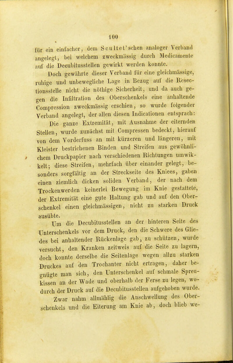für ein einfacher, dem Scultet'sehen analoger Verband angelegt, bei welchem zweckmässig durch Medicamenle auf die Decubitusstellen gewirkt werden konnte. Doch gewährte dieser Verband für eine gleichmässige, ruhige und unbewegliche Lage in Bezug auf die Rcsec- tionsstelle nicht die nöthige Sicherheit, und da auch ge- o-en die Infiltration des Oberschenkels eine anhaltende Compression zweckmässig erschien, so wurde folgender Verband angelegt, der allen diesen Indicationen entsprach: Die ganze Extremität, mit Ausnahme der eiternden Stellen, wurde zunächst mit Compressen bedeckt, hierauf von dem Vorderfuss an mit kürzeren und längeren, mit Kleister bestrichenen Binden und Streifen aus gewöhnli- chem Druckpapier nach verschiedenen Richtungen umwik- kelt; diese Streifen, mehrfach über einander gelegt, be- sonders sorgfältig an der Streckseite des Kniees, gaben, einen ziemlich dicken soliden Verband, der nach dem Trockenwerden keinerlei Bewegung im Knie gestattete, der Extremität eine gute Haltung gab und auf den Ober- schenkel einen gleichmässigen, nicht zu starken Druck ausübte. Um die Decubitusstellen an der hinteren Seite des Unterschenkels vor dem Druck, den die Schwere des Glie- des bei anhaltender Rückenlage gab, zu schützen, wurde versucht, den Kranken zeitweis auf die Seite zu lagern, doch konnte derselbe die Seitenlage wegen allzu starken Druckes auf den Trochanter nicht ertragen, daher be- gnügte man sich, den Unterschenkel auf schmale Spreu- kissen an der Wade und oberhalb der Ferse zu legen, wo- durch der Druck auf die Decubitusstellen aufgehoben wurde. Zwar nahm allmählig die Anschwellung des Ober- schenkels und die Eiterung am Knie ab, doch blieb we-