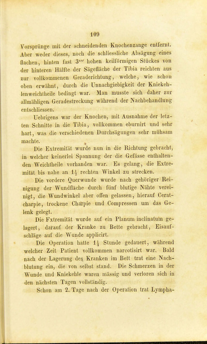 Vorsprünge mit der schneidenden Knochenzange entfern!. Aber weder dieses, noch die schliessliche Absägung eines flachen, hinten fast 3' hohen keilförmigen Stückes von der hinteren Hälfte der Sägefläche der Tibia reichten aus zur vollkommenen Geraderichtung, welche, wie schon oben erwähnt, durch die Unnachgiebigkeit der Kniekeh- lenweichtheile bedingt war. Man musste sich daher zur allmähligea Geradestreckung während der Nachbehandlung entschliessen. Uebrigens war der Knochen, mit Ausnahme der letz- ten Schnitte in die Tibia, vollkommen eburnirt und sehr hart, was die verschiedenen Durchsägungen sehr mühsam machte. Die Extremität wurde nun in die Richtung gebracht, in welcher keinerlei Spannung der die Gefässe enthalten- den Weichtheile vorhanden war. Es gelang, die Extre- mität bis nahe an Ii rechten Winkel zu strecken. Die vordere Querwunde wurde nach gehöriger Rei- nigung der Wundfläche durch fünf blutige Nähte verei- nigt, die Wundwinkel aber ofi'en gelassen, hierauf Cerat- charpie, trockene Chärpie und Compressen um das Ge- lenk gelegt. Die Extremität wurde auf ein Planum inclinatum ge- lagert, darauf der Kranke zu Bette gebracht, Eisauf- schläge auf die Wunde applicirt. Die Operation hatte 1^ Stunde gedauert, während welcher Zeit Patient vollkommen narcotisirt war. Bald nach der Lagerung des Kranken im Bett trat eine Nach- blutung ein, die von selbst stand. Die Schmerzen in der Wunde und Kniekehle waren massig und verloren sich in den nächsten Tagen voUständig. Schon am 2. Tage nach der Operation trat Lympha-