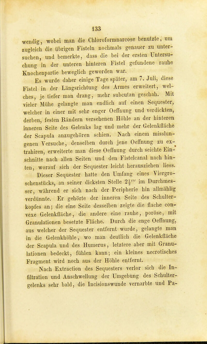 wendig, wobei man die Chloroformnarcose benutzte, um zugleich die übrigen Fisteln nochmals genauer zu unter- suchen, und bemerkte, dass die bei der ersten Untersu- chung in der unteren hinteren Fistel gefundene rauhe Knochenpartie beweglich geworden war. Es wurde daher einige Tage später, am 7. Juli, diese Fistel in der Längsrichtung des Armes erweitert, wel- ches, je tiefer man drang, mehr subcutan geschah. Mit vieler Mühe gelangte man endlich auf einen Sequester^ welcher in einer mit sehr enger Oeffnung und verdickten, derben, festen Rändern versehenen Höhle an der hinteren inneren Seite des Gelenks lag und mehr der Gelenkfläche der Scapula anzugehören schien. Nach einem misslun- genen Versuche, denselben durch jene Oeffnung zu ex- trahiren, erweiterte man diese Oeffnung durch seichte Ein- schnitte nach allen Seiten und den Fistelcanal nach hin- ten, worauf sich der Sequester leicht herausziehen Hess. Dieser Sequester hatte den Umfang eines Viergro- schenstücks, an seiner dicksten Stelle 2i' im Durchmes- ser, während er sich nach der Peripherie hin allmählig verdünnte. Er gehörte der inneren Seite des Schulter- kopfes an; die eine Seite desselben zeigte die flache con- vexe Gelenkfläche, die andere eine rauhe, poröse, mit Granulationen besetzte Fläche. Durch die enge Oeffnung, aus welcher der Sequester entfernt wurde, gelangte man in die Gelenkhöhle, wo man deutlich die Gelenkfläche der Scapula und des Humerus, letztere aber mit Granu- lationen bedeckt, fühlen kann; ein kleines necrotisches Fragment wird noch aus der Höhle entfernt. Nach Extraction des Sequesters verlor sich die In- filtration und Anschwellung der Umgebung des Schulter- gelenks sehr bald, die Incisionswunde vernarbte und Pa-