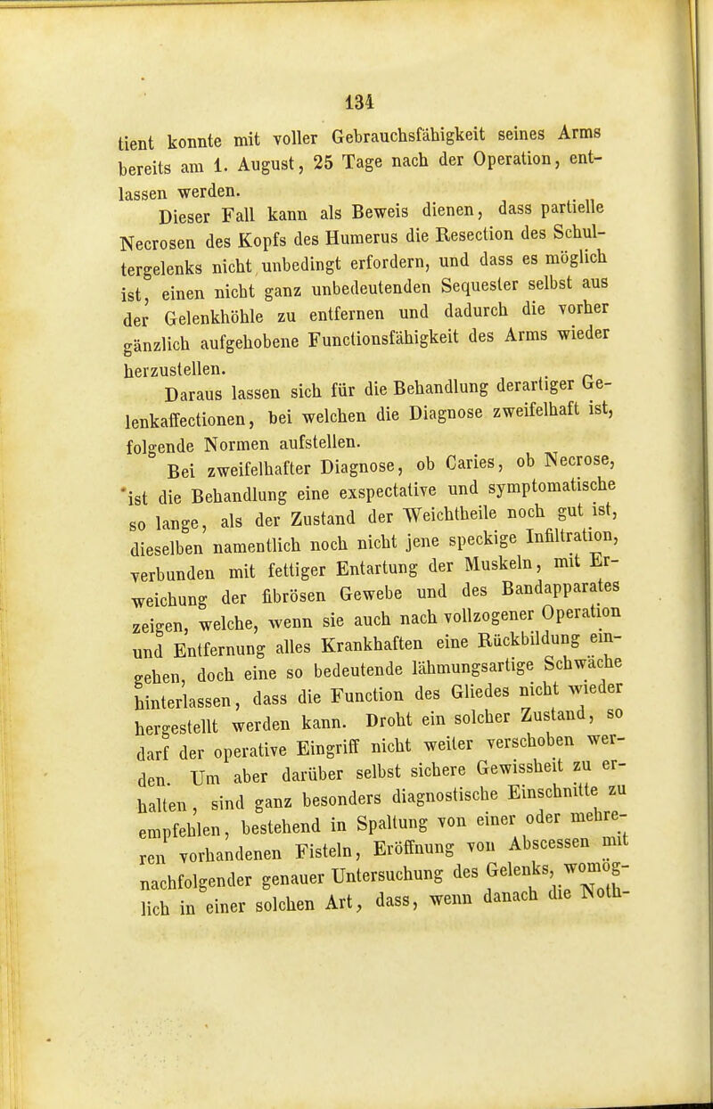 tient konnte mit voller Gebrauchsfähigkeit seines Arms bereits am 1. August, 25 Tage nach der Operation, ent- lassen werden. Dieser Fall kann als Beweis dienen, dass partielle Necrosen des Kopfs des Huraerus die Resection des Schul- tergelenks nicht unbedingt erfordern, und dass es möglich ist, einen nicht ganz unbedeutenden Sequester selbst aus der Gelenkhöhle zu entfernen und dadurch die vorher gänzlich aufgehobene Functionsfähigkeit des Arms wieder herzustellen. Daraus lassen sich für die Behandlung derartiger Ge- lenkaffectionen, bei welchen die Diagnose zweifelhaft ist, folgende Normen aufstellen. Bei zweifelhafter Diagnose, ob Caries, ob Necrose, •ist die Behandlung eine exspectative und symptomatische so lange, als der Zustand der Weichtheile noch gut ist, dieselben namentlich noch nicht jene speckige Infiltration, verbunden mit fettiger Entartung der Muskeln, mit Er- weichung der fibrösen Gewebe und des Bandapparates zeigen, welche, wenn sie auch nach vollzogener Operation und Entfernung alles Krankhaften eine Rückbildung ein- gehen, doch eine so bedeutende lähmungsartige Schwache hinterlassen, dass die Function des Gliedes nicht wieder hergestellt werden kann. Droht ein solcher Zustand, so darf der operative Eingriff nicht weiter verschoben wer- den Um aber darüber selbst sichere Gewissheit zu er- halt'en, sind ganz besonders diagnostische Einschnitte zu empfehlen, bestehend in Spaltung von einer oder mehre- ren vorhandenen Fisteln, Eröffnung von Abscessen mit nachfolgender genauer Untersuchung des Gelenks womög- lich in einer solchen Art, dass, wenn danach die Noth-