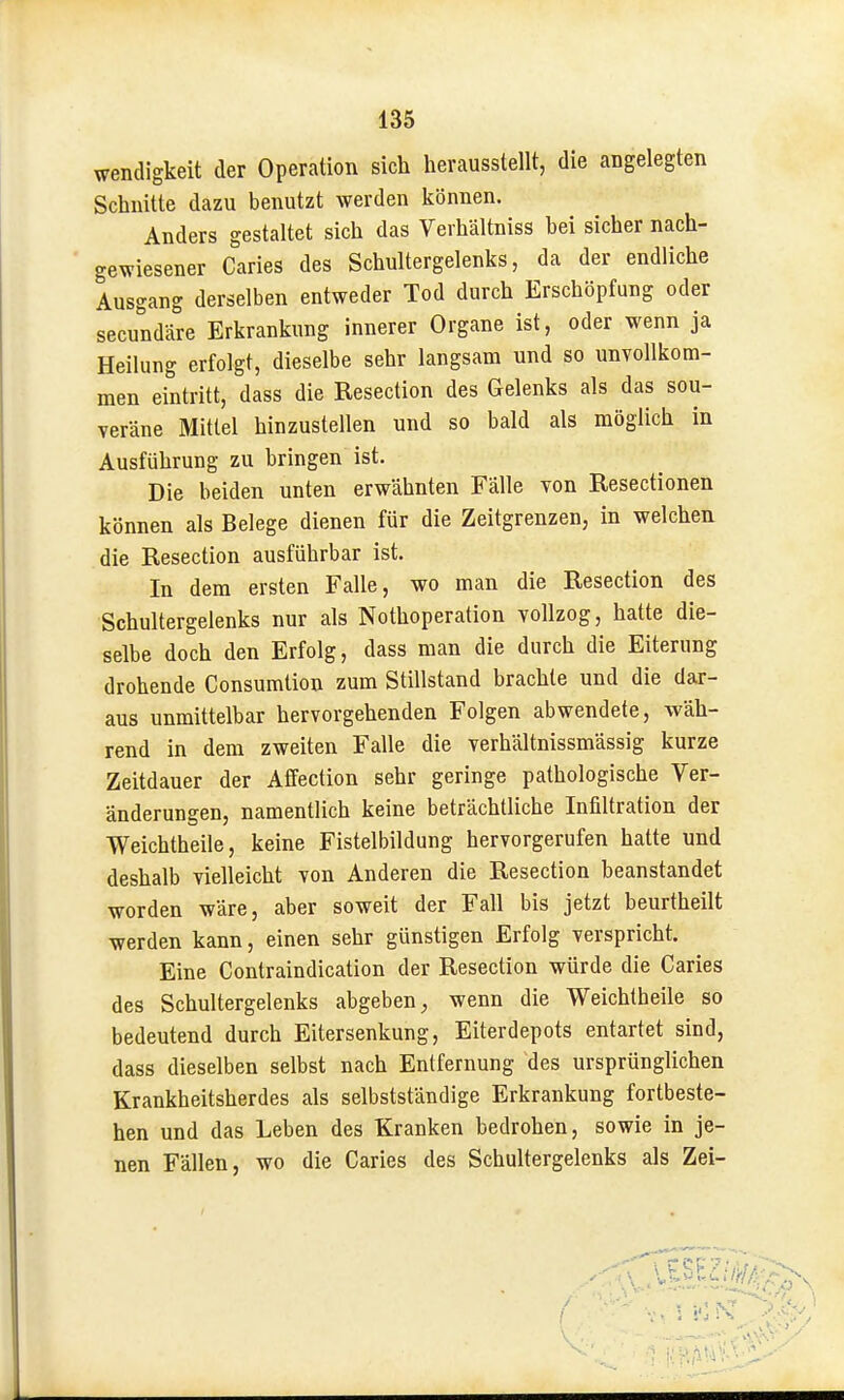 wendigkeit der Operation sich herausstellt, die angelegten Schnitte dazu benutzt werden können. Anders gestaltet sich das Verhältniss bei sicher nach- gewiesener Caries des Schultergelenks, da der endliche Ausgang derselben entweder Tod durch Erschöpfung oder secundäre Erkrankung innerer Organe ist, oder wenn ja Heilung erfolgt, dieselbe sehr langsam und so unvollkom- men eintritt, dass die Resection des Gelenks als das sou- veräne Mittel hinzustellen und so bald als möglich in Ausführung zu bringen ist. Die beiden unten erwähnten Fälle von Resectionen können als Belege dienen für die Zeitgrenzen, in welchen die Resection ausführbar ist. In dem ersten Falle, wo man die Resection des Schultergelenks nur als Nothoperation vollzog, hatte die- selbe doch den Erfolg, dass man die durch die Eiterung drohende Consumtion zum Stillstand brachte und die dar- aus unmittelbar hervorgehenden Folgen abwendete, wäh- rend in dem zweiten Falle die verhältnissmässig kurze Zeitdauer der Affection sehr geringe pathologische Ver- änderungen, namentlich keine beträchtliche Infiltration der Weichtheile, keine Fistelbildung hervorgerufen hatte und deshalb vielleicht von Anderen die Resection beanstandet worden wäre, aber soweit der Fall bis jetzt beurtheilt werden kann, einen sehr günstigen Erfolg verspricht. Eine Contraindication der Resection würde die Caries des Schultergelenks abgeben, wenn die Weichtheile so bedeutend durch Eitersenkung, Eiterdepots entartet sind, dass dieselben selbst nach Entfernung des ursprünglichen Krankheitsherdes als selbstständige Erkrankung fortbeste- hen und das Leben des Kranken bedrohen, sowie in je- nen Fällen, wo die Caries des Schultergelenks als Zei-