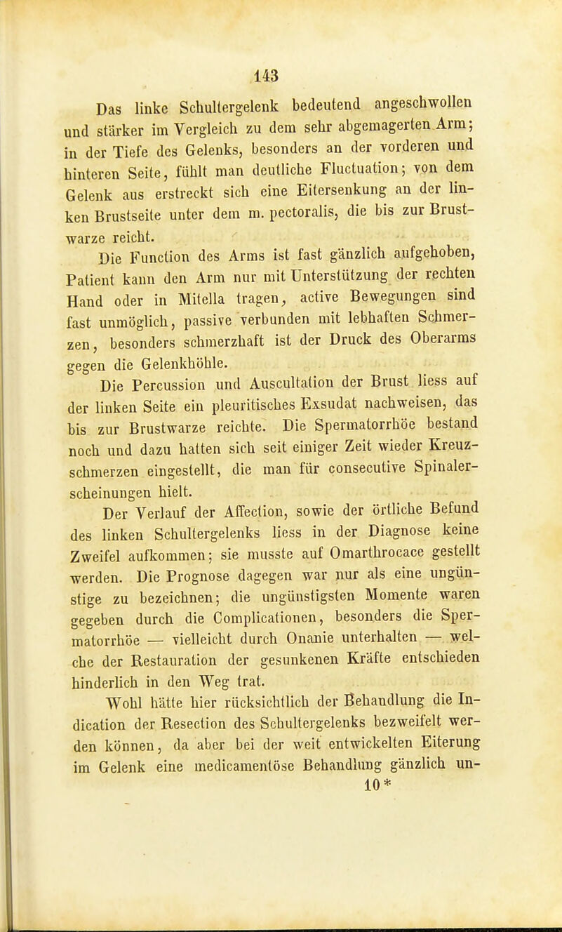 Das linke Schultergelenk bedeutend angeschwollen und stärker im Vergleich zu dem sehr abgemagerten Arm; in der Tiefe des Gelenks, besonders an der vorderen und hinteren Seite, fühlt man deutliche Fluctuation; ypn dem Gelenk aus erstreckt sich eine Eitersenkung an der lin- ken Brustseite unter dem m. pectoralis, die bis zur Brust- warze reicht. Die Function des Arms ist fast gänzlich aufgehoben, Patient kann den Arm nur mit Unterstützung der rechten Hand oder in Mitella tragen, active Bewegungen sind fast unmöglich, passive verbunden mit lebhaften Schmer- zen, besonders schmerzhaft ist der Druck des Oberarms gegen die Gelenkhöhle. Die Percussion und Auscultation der Brust Hess auf der linken Seite ein pleuritisches Exsudat nachweisen, das bis zur Brustwarze reichte. Die Spermatorrhöe bestand noch und dazu hatten sich seit einiger Zeit wieder Kreuz- schmerzen eingestellt, die man für consecutive Spinaler- scheinungen hielt. Der Verlauf der Affection, sowie der örtliche Befund des linken Schultergelenks liess in der Diagnose keine Zweifel aufkommen; sie musste auf Omarthrocace gestellt werden. Die Prognose dagegen war nur als eine ungün- stige zu bezeichnen; die ungünstigsten Momente waren gegeben durch die Complicationen, besonders die Sper- matorrhöe — vielleicht durch Onanie unterhalten — wel- che der Restauration der gesunkenen Kräfte entschieden hinderUch in den Weg trat. Wohl hätte hier rücksichllich der Behandlung die In- dication der Resection des Schultergelenks bezweifelt wer- den können, da aber bei der weit entwickelten Eiterung im Gelenk eine medicamentöse Behandlung gänzlich un- 10*