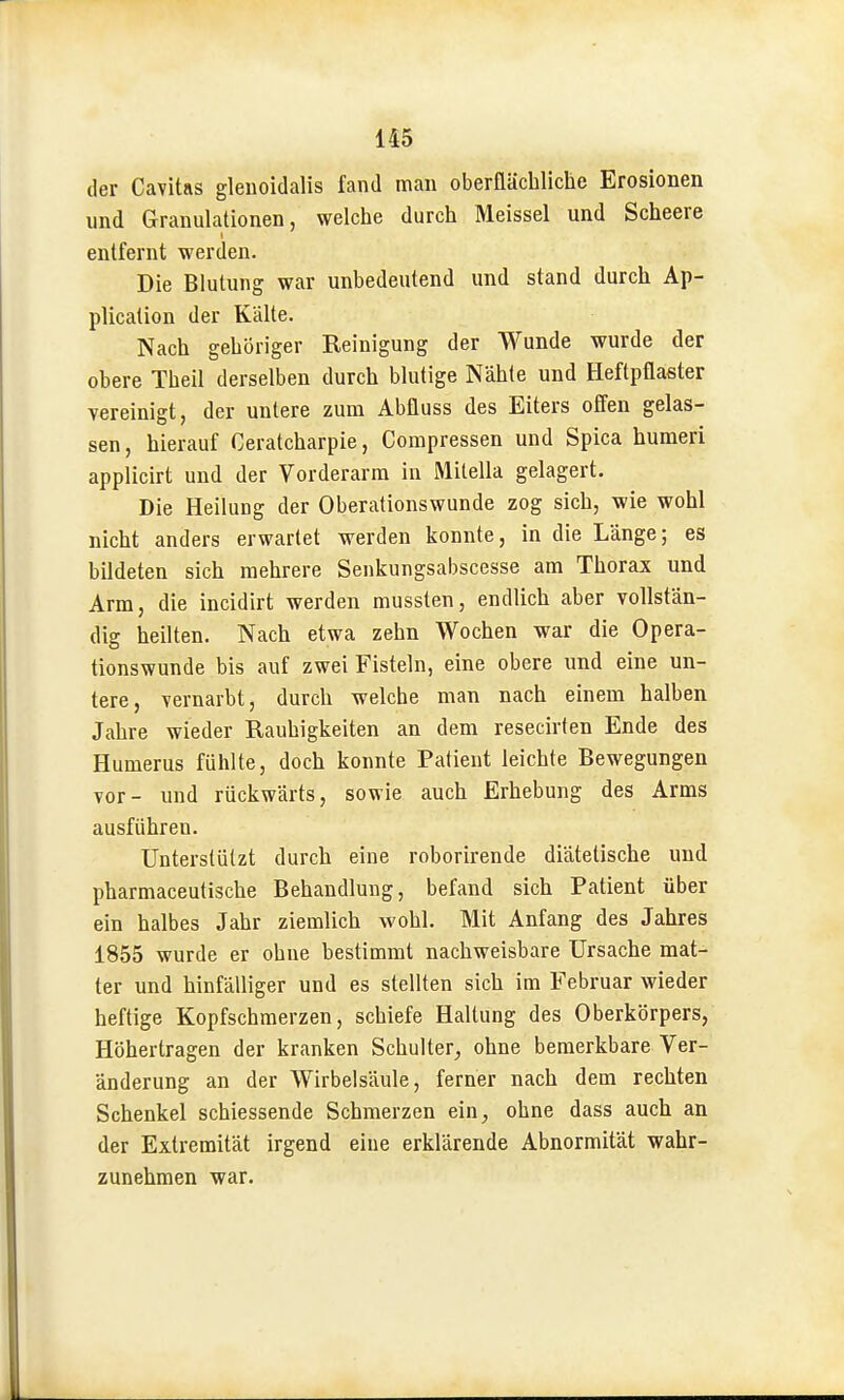 der Cavitas gleuoidalis fand man oberflächliche Erosionen und Granulationen, welche durch Meissel und Scheere entfernt werden. Die Blutung war unbedeutend und stand durch Ap- plication der Kälte. Nach gehöriger Reinigung der Wunde wurde der obere Theil derselben durch blutige Nähte und Heftpflaster vereinigt, der untere zum Abfluss des Eiters ofien gelas- sen, hierauf Ceratcharpie, Compressen und Spica humeri applicirt und der Vorderarm in Mitella gelagert. Die Heilung der Oberationswunde zog sich, wie wohl nicht anders erwartet werden konnte, in die Länge; es bildeten sich mehrere Senkungsabscesse am Thorax und Arm, die incidirt werden mussten, endlich aber vollstän- dig heilten. Nach etwa zehn Wochen war die Opera- tionswunde bis auf zwei Fisteln, eine obere und eine un- tere, vernarbt, durch welche man nach einem halben Jahre wieder Rauhigkeiten an dem resecirten Ende des Humerus fühlte, doch konnte Patient leichte Bewegungen vor- und rückwärts, sowie auch Erhebung des Arms ausführen. Unterstützt durch eine roborirende diätetische und pharmaceutische Behandlung, befand sich Patient über ein halbes Jahr ziemlich wohl. Mit Anfang des Jahres 1855 wurde er ohne bestimmt nachweisbare Ursache mat- ter und hinfälliger und es stellten sich im Februar wieder heftige Kopfschmerzen, schiefe Haltung des Oberkörpers, Höhertragen der kranken Schulter^, ohne bemerkbare Ver- änderung an der Wirbelsäule, ferner nach dem rechten Schenkel schiessende Schmerzen ein, ohne dass auch an der Extremität irgend eine erklärende Abnormität wahr- zunehmen war.