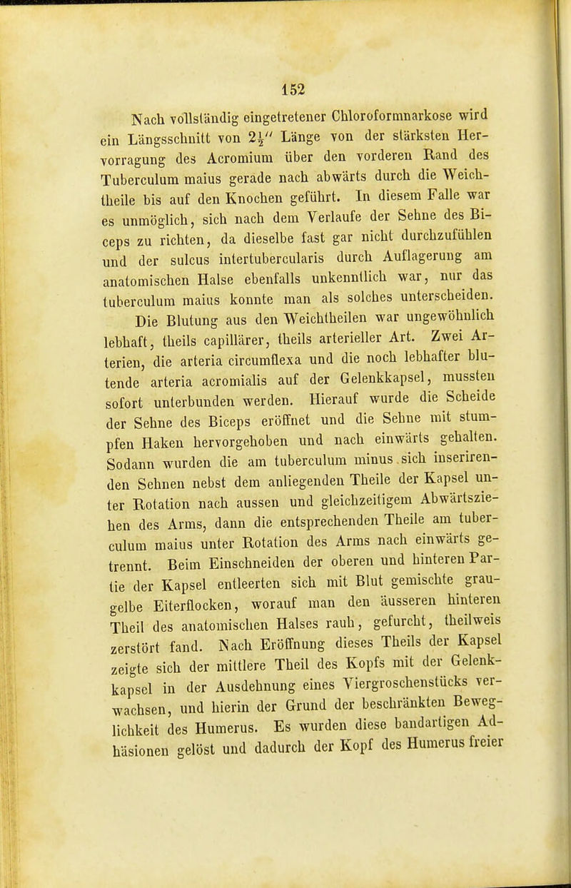 Nach voHsländig eingetretener Chloroformnarkose wird ein Längsschnitt von 2^' Länge Yon der stärksten Her- vorragung des Acromium über den vorderen Rand des Tuberculum maius gerade nach abwärts durch die Weich- theile bis auf den Knochen geführt. In diesem Falle war es unmöglich, sich nach dem Verlaufe der Sehne des Bi- ceps zu richten, da dieselbe fast gar nicht durchzufühlen und der sulcus intertubercularis durch Auflagerung am anatomischen Halse ebenfalls unkenntlich war, nur das tuberculum maius konnte man als solches unterscheiden. Die Blutung aus den Weichtheilen war ungewöhnlich lehhaft, theils capillärer, theils arterieller Art. Zwei Ar- terien, die arteria circumflexa und die noch lebhafter blu- tende arteria acromialis auf der Gelenkkapsel, mussten sofort unterbunden werden. Hierauf wurde die Scheide der Sehne des Biceps eröffnet und die Sehne mit stum- pfen Haken hervorgehoben und nach einwärts gehalten. Sodann wurden die am tuberculum minus , sich iuseriren- den Sehnen nebst dem anliegenden Theile der Kapsel un- ter Rotation nach aussen und gleichzeitigem Abwärtszie- hen des Arms, dann die entsprechenden Theile am tuber- culum maius unter Rotation des Arms nach einwärts ge- trennt. Beim Einschneiden der oberen und hinteren Par- tie der Kapsel entleerten sich mit Blut gemischte grau- gelbe Eiterflocken, worauf man den äusseren hinteren Theil des anatomischen Halses rauh, gefurcht, theilweis zerstört fand. IN ach Eröffnung dieses Theils der Kapsel zeigte sich der mittlere Theil des Kopfs mit der Gelenk- kapsel in der Ausdehnung eines Viergroschenstücks ver- wachsen, und hierin der Grund der beschränkten Beweg- lichkeit des numerus. Es wurden diese bandartigen Ad- häsionen gelöst und dadurch der Kopf des Humerus freier