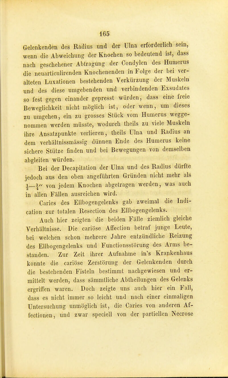 Gelenkenden des Radius und der Ulna erforderlich sein, wenn die Abweichung der Knochen so bedeutend ist, dass nach geschehener Abtragung der Condylen des Humerus die neuarticulirenden Knochenenden in Folge der bei yer- alteten Luxationen bestehenden Verkürzung der Muskeln und des diese umgebenden und verbindenden Exsudates so fest gegen einander gepresst würden, dass eine freie Beweglichkeit nicht möglich ist, oder wenn, um dieses zu umgehen, ein zu grosses Stück Tom Humerus wegge- nommen werden müsste, wodurch theils zu viele Muskeln ihre Ansatzpunkte verlieren, theils Ulna und Radius an dem verhältnissmässig dünnen Ende des Humerus keine sichere Stütze finden und bei Bewegungen von demselben abgleiten würden. Bei der Decapitation der Ulna und des Radius dürfte jedoch aus den oben angeführten Gründen nicht mehr als i_3// yon jedem Knochen abgetragen werden, was auch in allen Fällen ausreichen wird. Caries des Ellbogengelenks gab zweimal die Indi- cation zur totalen Resection des Ellbogengelenks. Auch hier zeigten die beiden Fälle ziemlich gleiche Verhältnisse. Die cariöse Affection betraf junge Leute, bei welchen schon mehrere Jahre entzündliche Reizung des Ellbogengelenks und Functionsstörung des Arms be- standen. Zur Zeit ihrer Aufnahme in's Krankenhaus konnte die cariöse Zerstörung der Gelenkenden durch die bestehenden Fisteln bestimmt nachgewiesen und er- mittelt werden, dass sämmtliche Abtheilungen des Gelenks ergriffen waren. Doch zeigte uns auch hier ein Fall, dass es nicht immer so leicht und nach einer einmaligen Untersuchung unmöglich ist, die Caries von anderen Af- fectionen, und zwar speciell von der partiellen Necrose