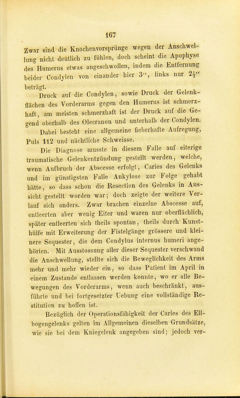 Zwar sind die Knoclienvorsprünge wegen der Anschwel- lung nicht deutlich zu fühlen, doch scheint die Apophyse des numerus etwas angeschwollen, indem die Entfernung beider Condylen von einander hier 3, links nur 2^' beträgt. Druck auf die Condylen, sowie Druck der Gelenk- flächen des Vorderarms gegen den Humerus ist schmerz- haft, am meisten schmerzhaft ist der Druck auf die Ge- gend oberhalb des Olecranon und unterhalb der Condylen. Dabei besteht eine allgemeine fieberhafte Aufregung, Puls 112 und nächtliche Schweisse. Die Diagnose musste in diesem Falle auf eiterige traumatische Gelenkentzündung gestellt werden, welche, wenn Aufbruch der Abscesse erfolgt, Caries des Gelenks und im günstigsten Falle Ankylose zur Folge gehabt hätte, so dass schon die Resection des Gelenks in Aus- sicht gestellt worden war; doch zeigte der weitere Ver- lauf sich anders. Zwar brachen einzelne Abscesse auf, entleerten aber wenig Eiter und waren nur oberflächlich, später entleerten sich theils spontan, theils durch Kunst- hülfe mit Erweiterung der Fistelgänge grössere und klei- nere Sequester, die dem Condylus internus humeri ange- hörten. Mit Ausstossung aller dieser Sequester verschwand die Anschwellung, stellte sich die Beweglichkeit des Arms mehr und mehr wieder ein, so dass Patient im April in einem Zustande entlassen werden konnte, wo er alle Be- wegungen des Vorderarms, wenn auch beschränkt, aus- führte und bei fortgesetzter üebung eine vollständige Re- stitution zu hofl'en ist. Bezüglich der Operationsfähigkeit der Caries des Ell- bogengelenks gelten im Allgemeinen dieselben Grundsätze wie sie bei dem Kniegelenk angegeben sind; jedoch ver-