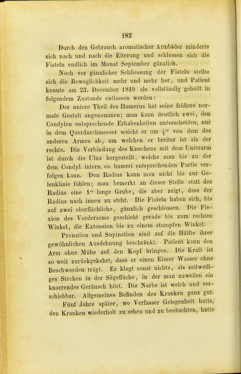 Durch den Gebrauch aromatischer Armbäder minderte sich nach und nach die Eiterung und schlössen sich die Fisteln endlich im Monat September gänzlich. Noch Tor gänzlicher Schliessung der Fisteln stellte sich die Beweglichkeit mehr und mehr her, und Patient konnte am 23. December 1849 als vollständig geheilt in folgendem Zustande entlassen werden: Der untere Theil des Humerus hat seine frühere nor- male Gestalt angenommen; man kann deutlich zwei, den Condylen entsprechende Erhabenheiten unterscheiden, nur in dem Querdurchmesser weicht er um i/' von dem des anderen Armes ab, um welchen er breiter ist als der rechte. Die Verbindung des Knochens mit dem Unterarm ist durch die ülna hergestellt, welche man bis zu der dem Condyl. intern, os. humeri entsprechenden Partie ver- folgen kann. Den Radius kann man nicht bis zur Ge- lenklinie fühlen; man bemerkt an dieser Stelle statt des Radius eine 1 lange Grube, die aber zeigt, dass der Radius nach innen zu steht. Die Fisteln haben sich, bis auf zwei oberflächliche, gänzlich geschlossen. Die Fle- xion des Vorderarms geschieht gerade bis zum rechten Winkel, die Extension bis zu einem stumpfen Winkel. Pronation und Supination sind auf die Hälfte ihrer gewöhnlichen Ausdehnung beschränkt. Patient kann den Arm ohne Mühe auf den Kopf bringen. Die Kraft ist so weit zurückgekehrt, dass er einen Eimer Wasser ohne Beschwerden trägt. Er klagt sonst nichts, als zeitweili- ges Stechen in der Sägefläche, in der man zuweilen ein knarrendes Geräusch hört. Die Narbe ist weich und ver- schiebbar. Allgemeines Befinden des Kranken ganz gut. Fünf Jahre später, wo Verfasser Gelegenheit hatte, den Kranken wiederholt zu sehen und zu beobachten, hatte