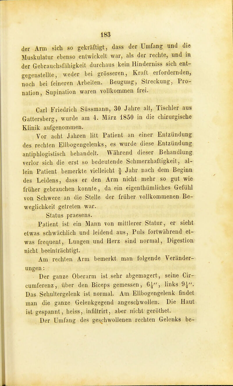 der Arm sich so gekräftigt, dass der Umfang und die Muskulatur ebenso entwickelt war, als der rechte, und in der Gebrauchsfähigkeit durchaus kein Hinderniss sich ent- gegenstellte, weder bei grösseren, Kraft erfordernden, noch bei feineren Arbeiten. Beugung, Streckung, Pro- nation, Supination waren vollkommen frei. Carl Friedrich Süssmann, 30 Jahre alt, Tischler aus Gattersberg, wurde am 4. März 1850 in die chirurgische Klinik aufgenommen. Vor acht Jahren litt Patient an einer Entzündung des rechten Ellbogengelenks, es wurde diese Entzündung antiphlogistisch behandelt. Während dieser Behandlung verlor sich die erst so bedeutende Schmerzhaftigkeit, al- lein Patient bemerkte vielleicht | Jahr nach dem Beginn des Leidens, dass er den Arm nicht mehr so gut wie früher gebrauchen konnte, da ein eigenthümliches Gefühl von Schwere an die Stelle der früher vollkommenen Be- weglichkeit getreten war. Status praesens. Patient ist ein Mann von mittlerer Statur, er sieht etwas schwächlich und leidend aus, Puls fortwährend et- was frequent, Lungen und Herz sind normal, Digestion nicht beeinträchtigt. Am rechten Arm bemerkt man folgende Veränder- ungen: Der ganze Oberarm ist sehr abgemagert, seine Cir- cumferenz, über den Biceps gemessen, G^, links 9;^. Das Schultergelenk ist normal. Am Ellbogengelenk findet man die ganze Gelenkgegend angeschwollen. Die Haut ist gespannt, heiss, infiltrirt, aber nicht geröthet. Der Umfang des geschwollenen rechten Gelenks be-