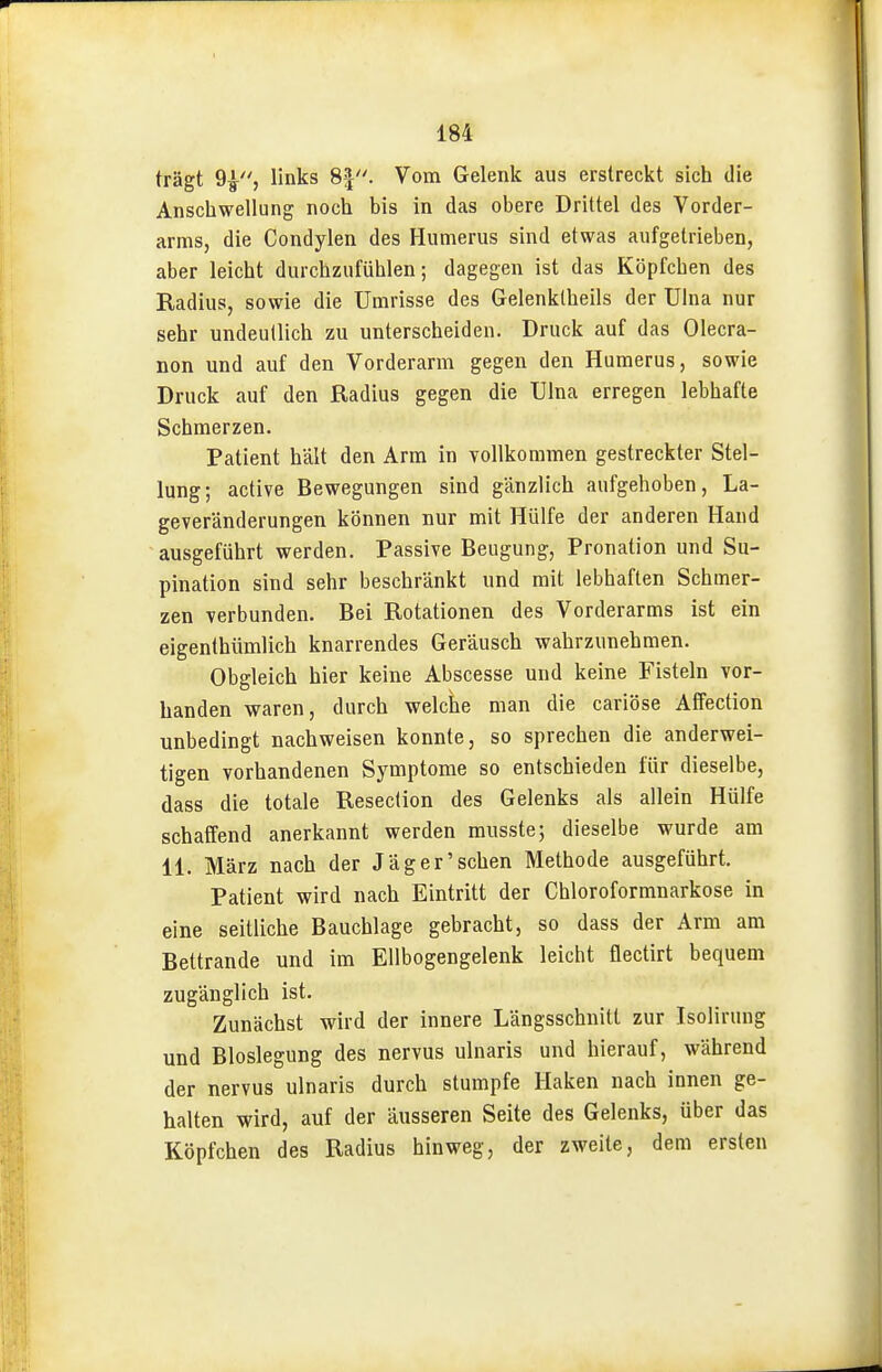 trägt 9^, links 8f. Vom Gelenk aus erstreckt sich die Anschwellung noch bis in das obere Drittel des Vorder- arms, die Condylen des Humerus sind etwas aufgetrieben, aber leicht durchzufühlen; dagegen ist das Köpfchen des Radius, sowie die Umrisse des Gelenklheils der Uhia nur sehr undeutlich zu unterscheiden. Druck auf das Olecra- non und auf den Vorderarm gegen den Humerus, sowie Druck auf den Radius gegen die Ulna erregen lebhafte Schmerzen. Patient hält den Arm in vollkommen gestreckter Stel- lung; active Bewegungen sind gänzlich aufgehoben, La- geveränderungen können nur mit Hülfe der anderen Hand ausgeführt werden. Passive Beugung, Pronation und Su- pination sind sehr beschränkt und mit lebhaften Schmer- zen verbunden. Bei Rotationen des Vorderarms ist ein eigenthümlich knarrendes Geräusch wahrzunehmen. Obgleich hier keine Abscesse und keine Fisteln vor- handen waren, durch welche man die cariöse Affection unbedingt nachweisen konnte, so sprechen die anderwei- tigen vorhandenen Symptome so entschieden für dieselbe, dass die totale Reseclion des Gelenks als allein Hülfe schaffend anerkannt werden musste; dieselbe wurde am 11. März nach der Jäger'sehen Methode ausgeführt. Patient wird nach Eintritt der Chloroformnarkose in eine seitliche Bauchlage gebracht, so dass der Arm am Bettrande und im Ellbogengelenk leicht flectirt bequem zugänglich ist. Zunächst wird der innere Längsschnitt zur Isolirung und Bloslegung des nervus ulnaris und hierauf, während der nervus ulnaris durch stumpfe Haken nach innen ge- halten wird, auf der äusseren Seite des Gelenks, über das Köpfchen des Radius hinweg, der zweite, dem ersten