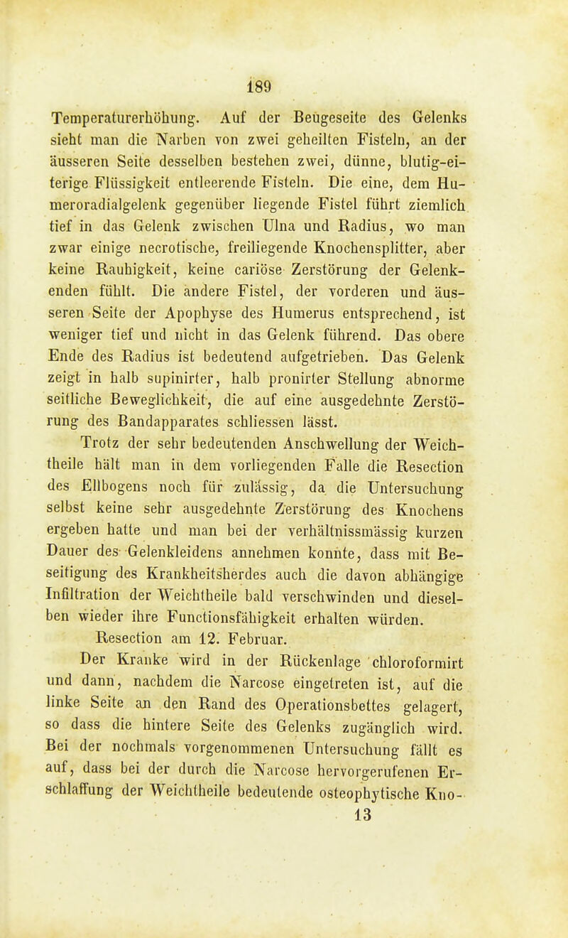 189 Temperaturerhöhung. Auf der Beügeseite des Gelenks sieht man die Narben von zwei gebeilten Fisteln, an der äusseren Seite desselben bestehen zwei, dünne, blutig-ei- terige Flüssigkeit entleerende Fisteln. Die eine, dem Hu- meroradialgelenk gegenüber liegende Fistel führt ziemlich tief in das Gelenk zwischen ülna und Radius, wo man zwar einige necrotische, freiliegende Knochensplitter, aber keine Rauhigkeit, keine cariöse Zerstörung der Gelenk- enden fühlt. Die andere Fistel, der vorderen und äus- seren Seite der Apophyse des Humerus entsprechend, ist weniger tief und nicht in das Gelenk führend. Das obere Ende des Radius ist bedeutend aufgetrieben. Das Gelenk zeigt in halb supinirter, halb pronirter Stellung abnorme seitliche Beweglichkeit-, die auf eine ausgedehnte Zerstö- rung des Bandapparates schliessen lässt. Trotz der sehr bedeutenden Anschwellung der Weich- theile hält man in dem vorliegenden Falle die Resection des Ellbogens noch für zulässig, da die Untersuchung selbst keine sehr ausgedehnte Zerstörung des Knochens ergeben hatte und man bei der verhältnissmässig kurzen Dauer des- Gelenkleidens annehmen konnte, dass mit Be- seitigung des Krankheitsherdes auch die davon abhängige Infiltration der Weichlheile bald verschwinden und diesel- ben wieder ihre Functionsfähigkeit erhalten würden. Resection am 12. Februar. Der Kranke wird in der Rückenlage chloroformirt und dann, nachdem die Narcose eingetreten ist, auf die linke Seite aji den Rand des Operationsbettes gelagert, so dass die hintere Seite des Gelenks zugänglich wird. Bei der nochmals vorgenommenen Untersuchung fällt es auf, dass bei der durch die Narcose hervorgerufenen Er- schlaffung der Weichtheile bedeutende osteophytische Kno- 13