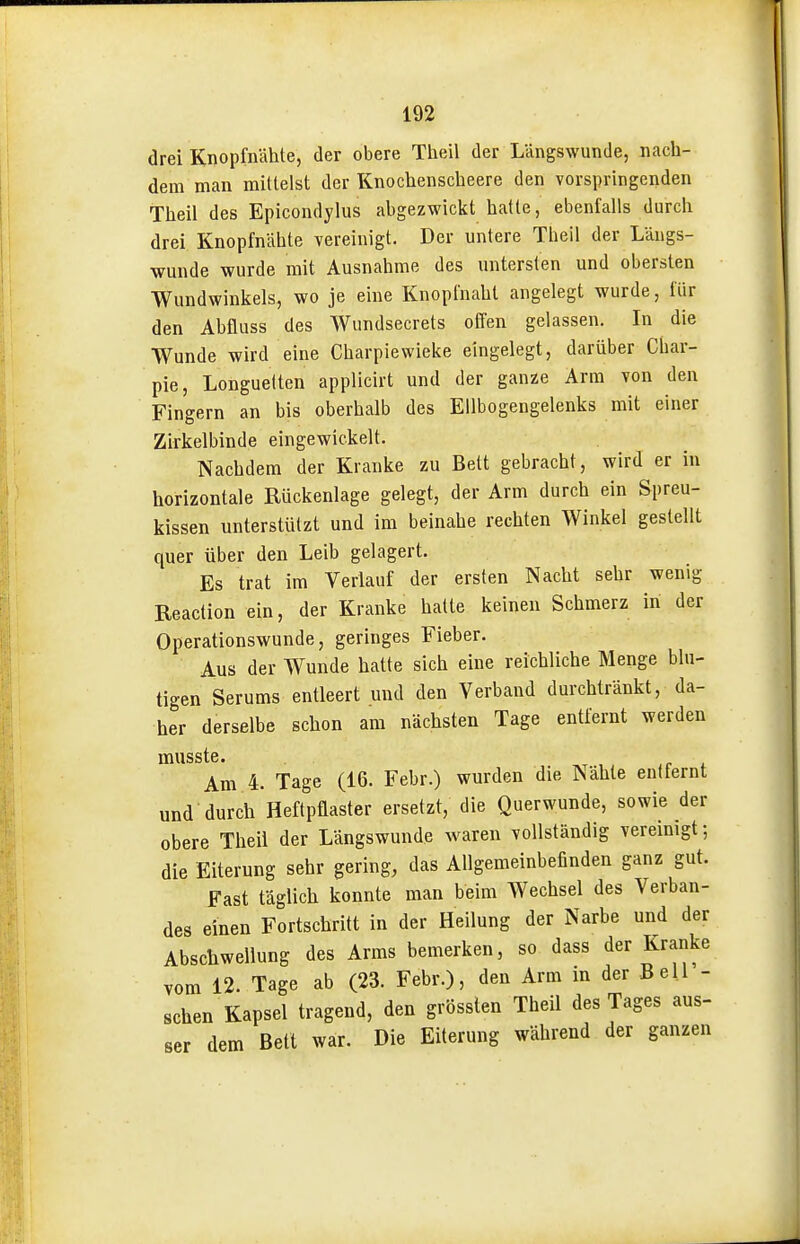 drei Knopfnähte, der obere Theil der Längswunde, nach- dem man mittelst der Knochenscheere den vorspringenden Theil des Epicondylus abgezwickt hatte, ebenfalls durch drei Knopfnähte vereinigt. Der untere Theil der Längs- wunde wurde mit Ausnahme des untersten und obersten Wundwinkels, wo je eine Knopfnaht angelegt wurde, für den Abfluss des Wundsecrets offen gelassen. In die Wunde wird eine Charpiewieke eingelegt, darüber Char- pie, Longuelten applicirt und der ganze Arm von den Fingern an bis oberhalb des Ellbogengelenks mit einer Zirkelbinde eingewickelt. Nachdem der Kranke zu Bett gebracht, wird er in horizontale Rückenlage gelegt, der Arm durch ein Spreu- kissen unterstützt und im beinahe rechten Winkel gestellt quer über den Leib gelagert. Es trat im Verlauf der ersten Nacht sehr wenig Reaction ein, der Kranke hatte keinen Schmerz in der Operationswunde, geringes Fieber. Aus der Wunde hatte sich eine reichliche Menge blu- tigen Serums entleert und den Verband durchtränkt, da- her derselbe schon am nächsten Tage entfernt werden musste. , if i Am 4. Tage (16. Febr.) wurden die Nähte entfernt und durch Heftpflaster ersetzt, die Querwunde, sowie der obere Theil der Längswunde waren vollständig vereinigt; die Eiterung sehr gering, das Allgemeinbefinden ganz gut. Fast täglich konnte man beim Wechsel des Verban- des einen Fortschritt in der Heilung der Narbe und der Abschwellung des Arms bemerken, so dass der Kranke vom 12. Tage ab (23. Febr.), den Arm in der Bell - sehen Kapsel tragend, den grösslen Theil des Tages aus- ser dem Bett war. Die Eiterung während der ganzen