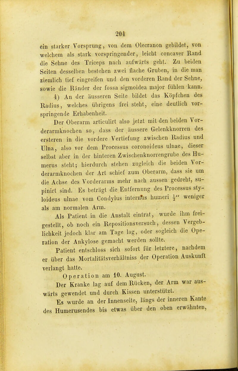 ein starker Vorsprung, von dem Olecranon gebildet, von welcliem als stark vorspringender, leicht concaver Rand die Sehne des Triceps nach aufwärts geht. Zu beiden Seiten desselben bestehen zwei flache Gruben, in die man ziemlich tief eingreifen und den vorderen B,and der Sehne, sowie die Bänder der fossa sigmoidea major fühlen kann. 4) An der äusseren Seile bildet das Köpfchen des Radius, welches übrigens frei steht, eine deutlich vor- springende Erhabenheit. Der Oberarm articulirt also jetzt mit den beiden Vor- derarmknochen so, dass der .äussere Gelenkknorren des ersteren in die vordere Vertiefung zwischen Radius und ülna, also vor dem Processus coronoideus ulnae, dieser selbst aber in der hinleren Zwischenknorrengrube des Hu- merus sieht; hierdurch stehen zugleich die beiden Vor- derarmknochen der Art schief zum Oberarm, dass sie um die Achse des Vorderarms mehr nach aussen gedreht, su- pinirt sind. Es beträgt die Entfernung des Processus sty- loideus ulnae vom Condylus inlernTis humeri V weniger als am normalen Arm. Als Patient in die Anstalt eintrat, wurde ihm frei- gestellt, ob noch ein Repositionsversuch, dessen Vergeb- lichkeit jedoch klar am Tage lag, oder sogleich die Ope- ration der Ankylose gemacht werden sollte. Patient entschloss sich sofort für letztere, nachdem er über das Mortalitätsverhältniss der Operation Auskunft verlangt hatte. Operation am 10. August. Der Kranke lag auf dem Rücken, der Arm war aus- wärts gewendet und durch Kissen unterstützt. Es wurde an der Innenseile, längs der inneren Kante des Huraerusendes bis etwas über den oben erwähnten,